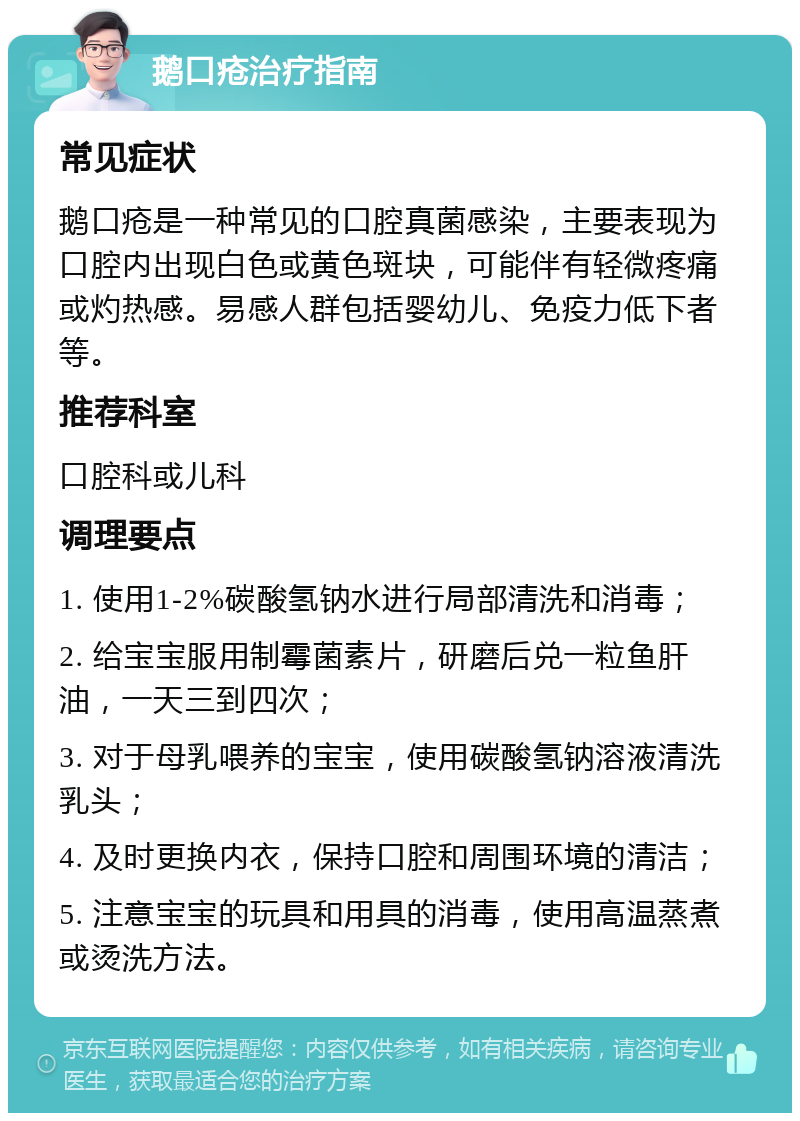 鹅口疮治疗指南 常见症状 鹅口疮是一种常见的口腔真菌感染，主要表现为口腔内出现白色或黄色斑块，可能伴有轻微疼痛或灼热感。易感人群包括婴幼儿、免疫力低下者等。 推荐科室 口腔科或儿科 调理要点 1. 使用1-2%碳酸氢钠水进行局部清洗和消毒； 2. 给宝宝服用制霉菌素片，研磨后兑一粒鱼肝油，一天三到四次； 3. 对于母乳喂养的宝宝，使用碳酸氢钠溶液清洗乳头； 4. 及时更换内衣，保持口腔和周围环境的清洁； 5. 注意宝宝的玩具和用具的消毒，使用高温蒸煮或烫洗方法。