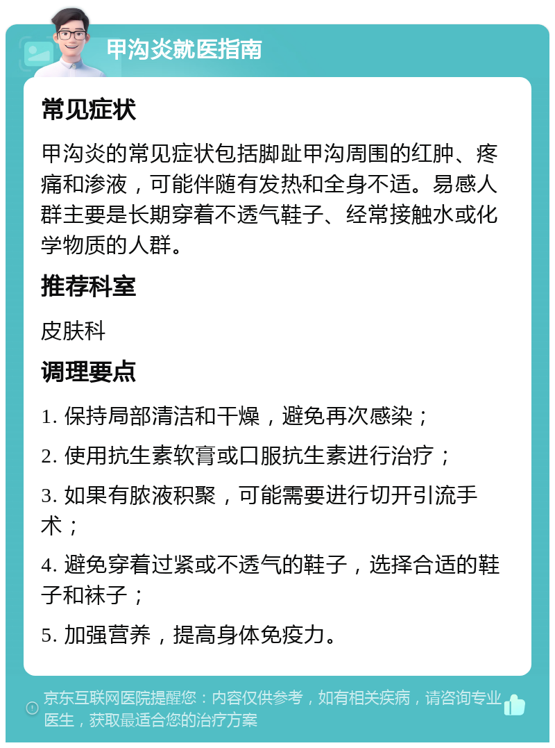 甲沟炎就医指南 常见症状 甲沟炎的常见症状包括脚趾甲沟周围的红肿、疼痛和渗液，可能伴随有发热和全身不适。易感人群主要是长期穿着不透气鞋子、经常接触水或化学物质的人群。 推荐科室 皮肤科 调理要点 1. 保持局部清洁和干燥，避免再次感染； 2. 使用抗生素软膏或口服抗生素进行治疗； 3. 如果有脓液积聚，可能需要进行切开引流手术； 4. 避免穿着过紧或不透气的鞋子，选择合适的鞋子和袜子； 5. 加强营养，提高身体免疫力。