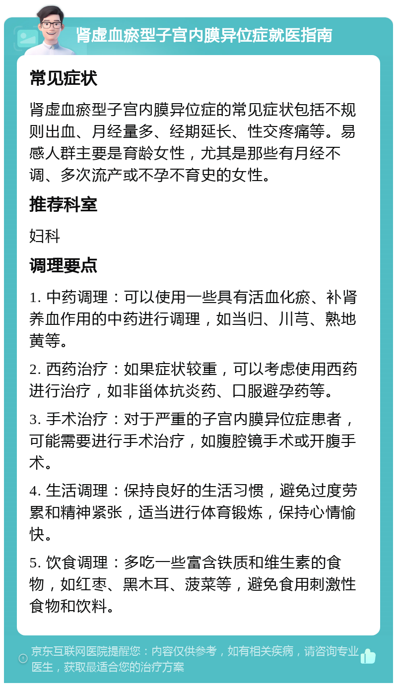 肾虚血瘀型子宫内膜异位症就医指南 常见症状 肾虚血瘀型子宫内膜异位症的常见症状包括不规则出血、月经量多、经期延长、性交疼痛等。易感人群主要是育龄女性，尤其是那些有月经不调、多次流产或不孕不育史的女性。 推荐科室 妇科 调理要点 1. 中药调理：可以使用一些具有活血化瘀、补肾养血作用的中药进行调理，如当归、川芎、熟地黄等。 2. 西药治疗：如果症状较重，可以考虑使用西药进行治疗，如非甾体抗炎药、口服避孕药等。 3. 手术治疗：对于严重的子宫内膜异位症患者，可能需要进行手术治疗，如腹腔镜手术或开腹手术。 4. 生活调理：保持良好的生活习惯，避免过度劳累和精神紧张，适当进行体育锻炼，保持心情愉快。 5. 饮食调理：多吃一些富含铁质和维生素的食物，如红枣、黑木耳、菠菜等，避免食用刺激性食物和饮料。