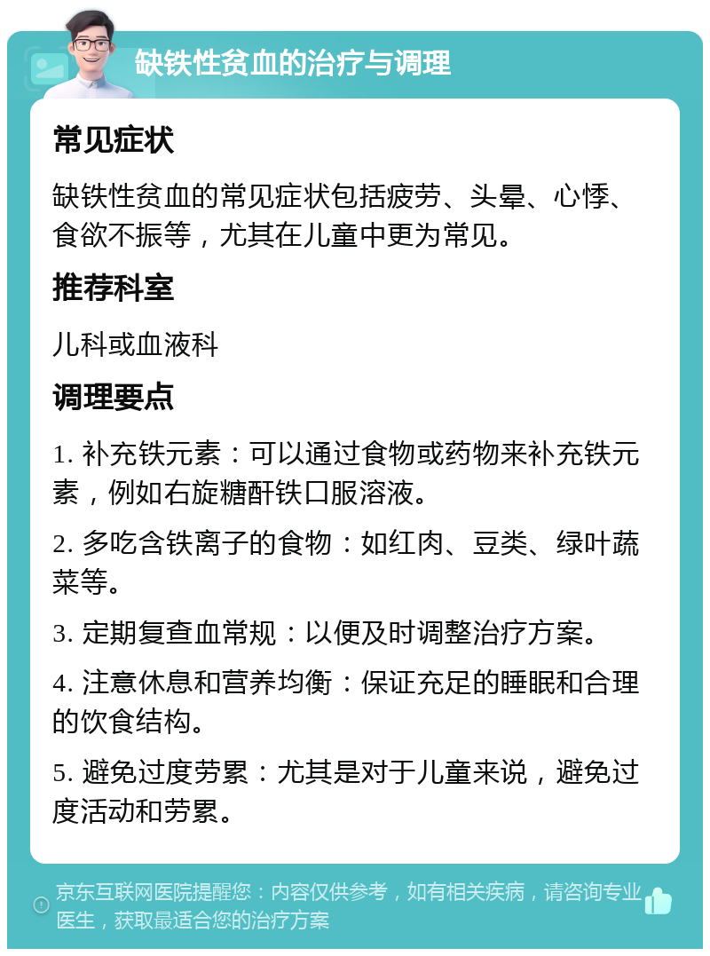 缺铁性贫血的治疗与调理 常见症状 缺铁性贫血的常见症状包括疲劳、头晕、心悸、食欲不振等，尤其在儿童中更为常见。 推荐科室 儿科或血液科 调理要点 1. 补充铁元素：可以通过食物或药物来补充铁元素，例如右旋糖酐铁口服溶液。 2. 多吃含铁离子的食物：如红肉、豆类、绿叶蔬菜等。 3. 定期复查血常规：以便及时调整治疗方案。 4. 注意休息和营养均衡：保证充足的睡眠和合理的饮食结构。 5. 避免过度劳累：尤其是对于儿童来说，避免过度活动和劳累。