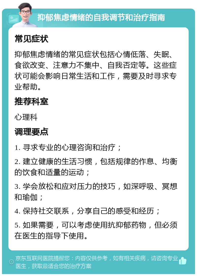 抑郁焦虑情绪的自我调节和治疗指南 常见症状 抑郁焦虑情绪的常见症状包括心情低落、失眠、食欲改变、注意力不集中、自我否定等。这些症状可能会影响日常生活和工作，需要及时寻求专业帮助。 推荐科室 心理科 调理要点 1. 寻求专业的心理咨询和治疗； 2. 建立健康的生活习惯，包括规律的作息、均衡的饮食和适量的运动； 3. 学会放松和应对压力的技巧，如深呼吸、冥想和瑜伽； 4. 保持社交联系，分享自己的感受和经历； 5. 如果需要，可以考虑使用抗抑郁药物，但必须在医生的指导下使用。