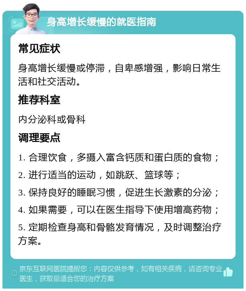 身高增长缓慢的就医指南 常见症状 身高增长缓慢或停滞，自卑感增强，影响日常生活和社交活动。 推荐科室 内分泌科或骨科 调理要点 1. 合理饮食，多摄入富含钙质和蛋白质的食物； 2. 进行适当的运动，如跳跃、篮球等； 3. 保持良好的睡眠习惯，促进生长激素的分泌； 4. 如果需要，可以在医生指导下使用增高药物； 5. 定期检查身高和骨骼发育情况，及时调整治疗方案。