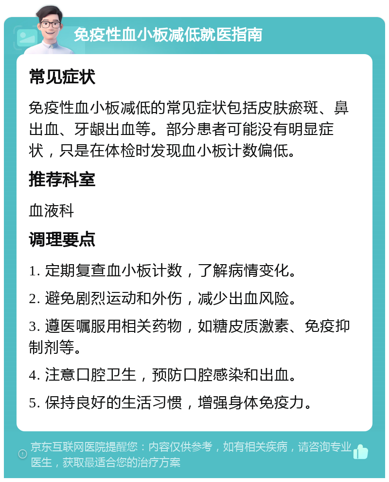 免疫性血小板减低就医指南 常见症状 免疫性血小板减低的常见症状包括皮肤瘀斑、鼻出血、牙龈出血等。部分患者可能没有明显症状，只是在体检时发现血小板计数偏低。 推荐科室 血液科 调理要点 1. 定期复查血小板计数，了解病情变化。 2. 避免剧烈运动和外伤，减少出血风险。 3. 遵医嘱服用相关药物，如糖皮质激素、免疫抑制剂等。 4. 注意口腔卫生，预防口腔感染和出血。 5. 保持良好的生活习惯，增强身体免疫力。