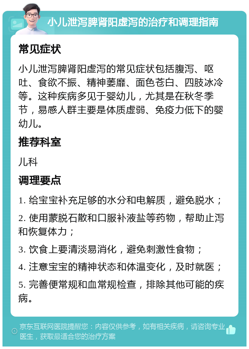 小儿泄泻脾肾阳虚泻的治疗和调理指南 常见症状 小儿泄泻脾肾阳虚泻的常见症状包括腹泻、呕吐、食欲不振、精神萎靡、面色苍白、四肢冰冷等。这种疾病多见于婴幼儿，尤其是在秋冬季节，易感人群主要是体质虚弱、免疫力低下的婴幼儿。 推荐科室 儿科 调理要点 1. 给宝宝补充足够的水分和电解质，避免脱水； 2. 使用蒙脱石散和口服补液盐等药物，帮助止泻和恢复体力； 3. 饮食上要清淡易消化，避免刺激性食物； 4. 注意宝宝的精神状态和体温变化，及时就医； 5. 完善便常规和血常规检查，排除其他可能的疾病。