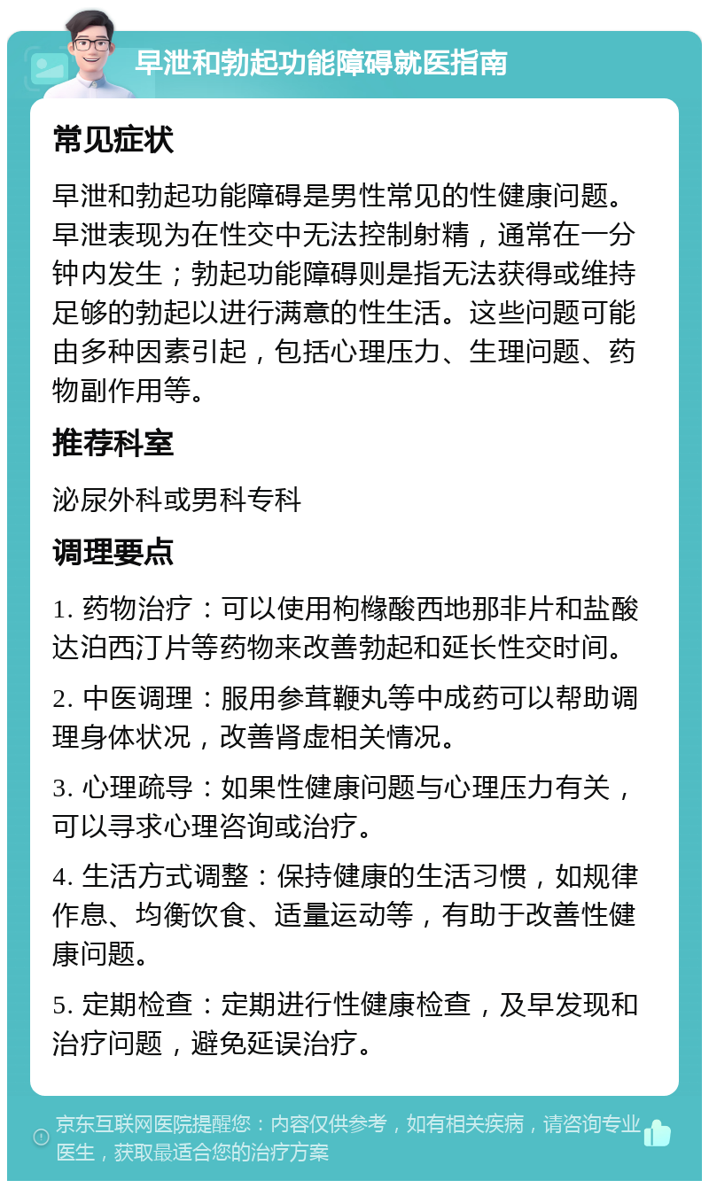 早泄和勃起功能障碍就医指南 常见症状 早泄和勃起功能障碍是男性常见的性健康问题。早泄表现为在性交中无法控制射精，通常在一分钟内发生；勃起功能障碍则是指无法获得或维持足够的勃起以进行满意的性生活。这些问题可能由多种因素引起，包括心理压力、生理问题、药物副作用等。 推荐科室 泌尿外科或男科专科 调理要点 1. 药物治疗：可以使用枸橼酸西地那非片和盐酸达泊西汀片等药物来改善勃起和延长性交时间。 2. 中医调理：服用参茸鞭丸等中成药可以帮助调理身体状况，改善肾虚相关情况。 3. 心理疏导：如果性健康问题与心理压力有关，可以寻求心理咨询或治疗。 4. 生活方式调整：保持健康的生活习惯，如规律作息、均衡饮食、适量运动等，有助于改善性健康问题。 5. 定期检查：定期进行性健康检查，及早发现和治疗问题，避免延误治疗。