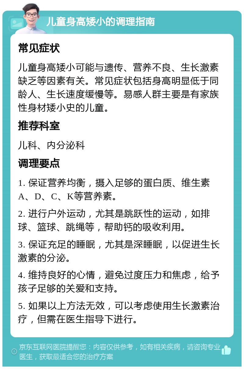 儿童身高矮小的调理指南 常见症状 儿童身高矮小可能与遗传、营养不良、生长激素缺乏等因素有关。常见症状包括身高明显低于同龄人、生长速度缓慢等。易感人群主要是有家族性身材矮小史的儿童。 推荐科室 儿科、内分泌科 调理要点 1. 保证营养均衡，摄入足够的蛋白质、维生素A、D、C、K等营养素。 2. 进行户外运动，尤其是跳跃性的运动，如排球、篮球、跳绳等，帮助钙的吸收利用。 3. 保证充足的睡眠，尤其是深睡眠，以促进生长激素的分泌。 4. 维持良好的心情，避免过度压力和焦虑，给予孩子足够的关爱和支持。 5. 如果以上方法无效，可以考虑使用生长激素治疗，但需在医生指导下进行。