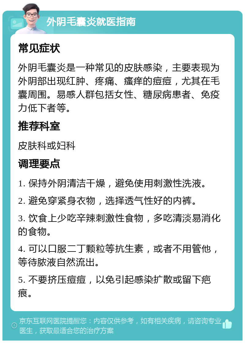 外阴毛囊炎就医指南 常见症状 外阴毛囊炎是一种常见的皮肤感染，主要表现为外阴部出现红肿、疼痛、瘙痒的痘痘，尤其在毛囊周围。易感人群包括女性、糖尿病患者、免疫力低下者等。 推荐科室 皮肤科或妇科 调理要点 1. 保持外阴清洁干燥，避免使用刺激性洗液。 2. 避免穿紧身衣物，选择透气性好的内裤。 3. 饮食上少吃辛辣刺激性食物，多吃清淡易消化的食物。 4. 可以口服二丁颗粒等抗生素，或者不用管他，等待脓液自然流出。 5. 不要挤压痘痘，以免引起感染扩散或留下疤痕。