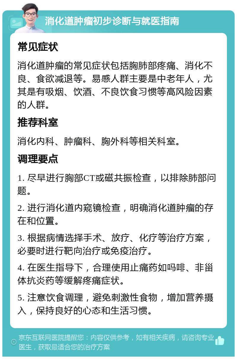 消化道肿瘤初步诊断与就医指南 常见症状 消化道肿瘤的常见症状包括胸肺部疼痛、消化不良、食欲减退等。易感人群主要是中老年人，尤其是有吸烟、饮酒、不良饮食习惯等高风险因素的人群。 推荐科室 消化内科、肿瘤科、胸外科等相关科室。 调理要点 1. 尽早进行胸部CT或磁共振检查，以排除肺部问题。 2. 进行消化道内窥镜检查，明确消化道肿瘤的存在和位置。 3. 根据病情选择手术、放疗、化疗等治疗方案，必要时进行靶向治疗或免疫治疗。 4. 在医生指导下，合理使用止痛药如吗啡、非甾体抗炎药等缓解疼痛症状。 5. 注意饮食调理，避免刺激性食物，增加营养摄入，保持良好的心态和生活习惯。