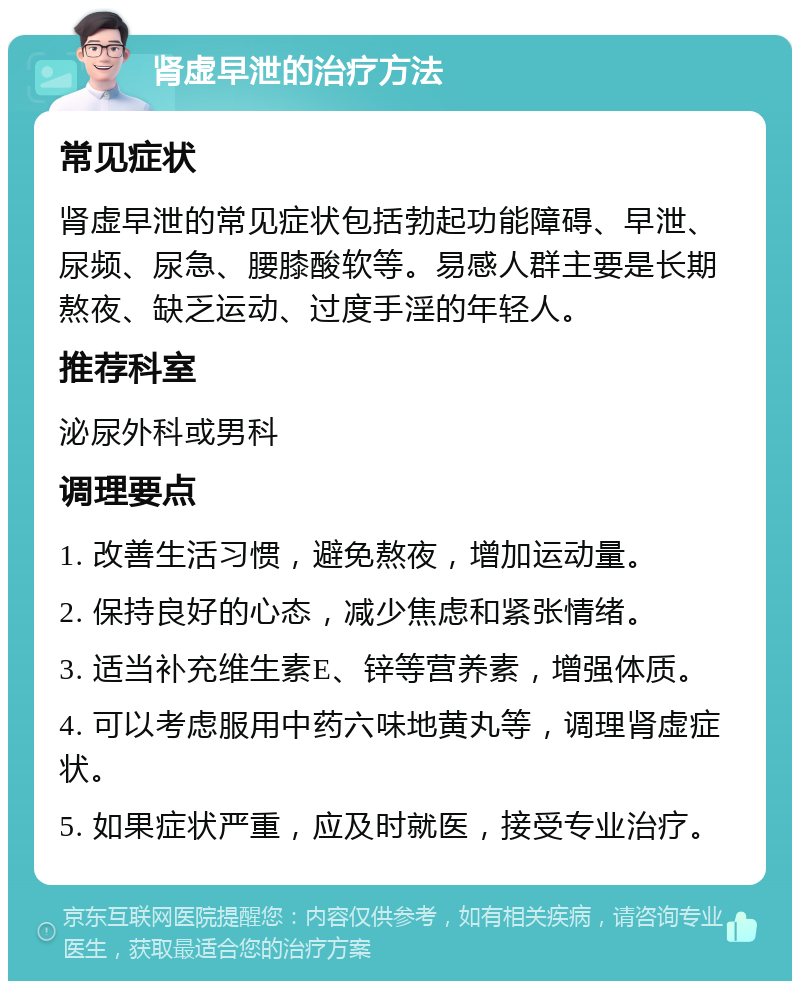 肾虚早泄的治疗方法 常见症状 肾虚早泄的常见症状包括勃起功能障碍、早泄、尿频、尿急、腰膝酸软等。易感人群主要是长期熬夜、缺乏运动、过度手淫的年轻人。 推荐科室 泌尿外科或男科 调理要点 1. 改善生活习惯，避免熬夜，增加运动量。 2. 保持良好的心态，减少焦虑和紧张情绪。 3. 适当补充维生素E、锌等营养素，增强体质。 4. 可以考虑服用中药六味地黄丸等，调理肾虚症状。 5. 如果症状严重，应及时就医，接受专业治疗。