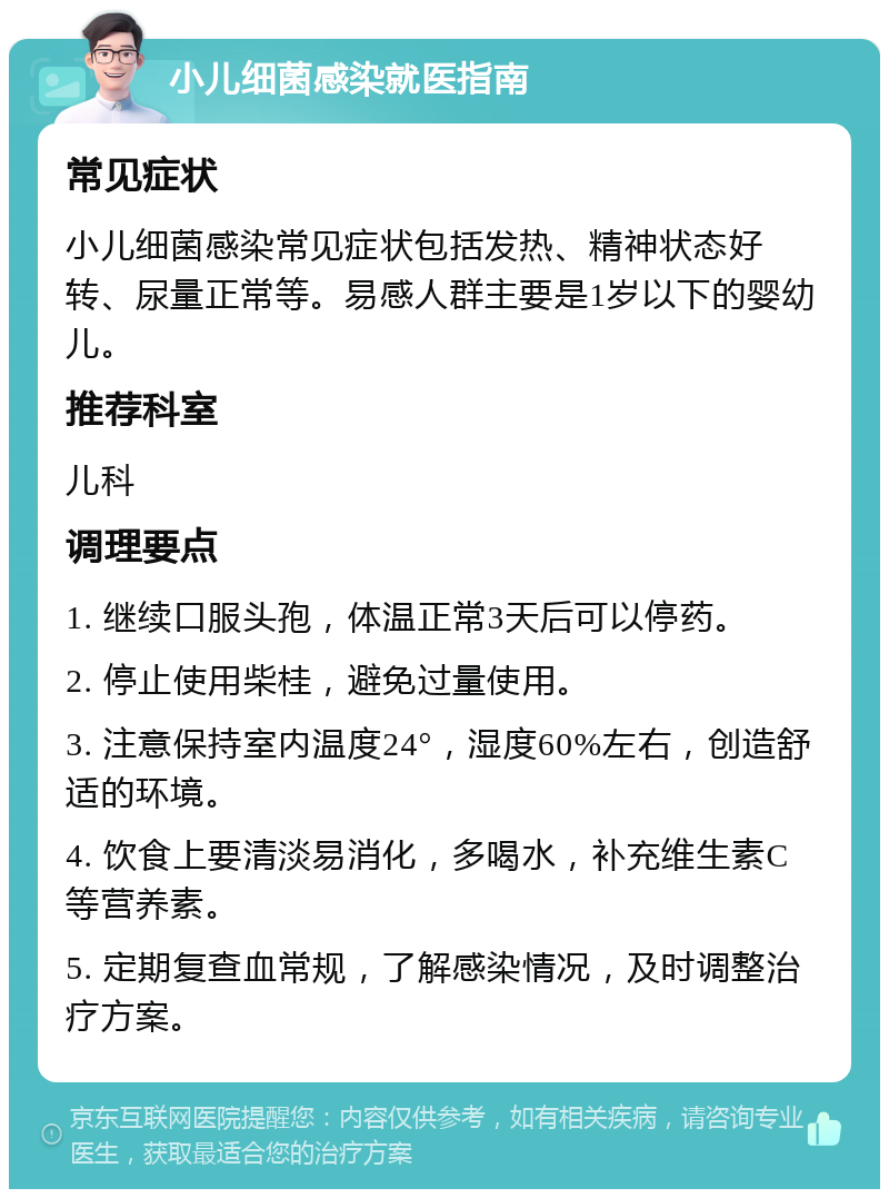 小儿细菌感染就医指南 常见症状 小儿细菌感染常见症状包括发热、精神状态好转、尿量正常等。易感人群主要是1岁以下的婴幼儿。 推荐科室 儿科 调理要点 1. 继续口服头孢，体温正常3天后可以停药。 2. 停止使用柴桂，避免过量使用。 3. 注意保持室内温度24°，湿度60%左右，创造舒适的环境。 4. 饮食上要清淡易消化，多喝水，补充维生素C等营养素。 5. 定期复查血常规，了解感染情况，及时调整治疗方案。