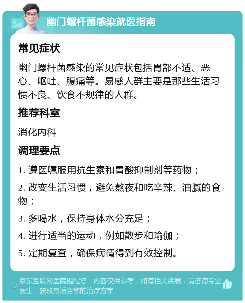 幽门螺杆菌感染就医指南 常见症状 幽门螺杆菌感染的常见症状包括胃部不适、恶心、呕吐、腹痛等。易感人群主要是那些生活习惯不良、饮食不规律的人群。 推荐科室 消化内科 调理要点 1. 遵医嘱服用抗生素和胃酸抑制剂等药物； 2. 改变生活习惯，避免熬夜和吃辛辣、油腻的食物； 3. 多喝水，保持身体水分充足； 4. 进行适当的运动，例如散步和瑜伽； 5. 定期复查，确保病情得到有效控制。