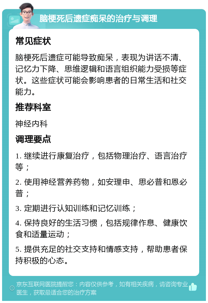 脑梗死后遗症痴呆的治疗与调理 常见症状 脑梗死后遗症可能导致痴呆，表现为讲话不清、记忆力下降、思维逻辑和语言组织能力受损等症状。这些症状可能会影响患者的日常生活和社交能力。 推荐科室 神经内科 调理要点 1. 继续进行康复治疗，包括物理治疗、语言治疗等； 2. 使用神经营养药物，如安理申、思必普和恩必普； 3. 定期进行认知训练和记忆训练； 4. 保持良好的生活习惯，包括规律作息、健康饮食和适量运动； 5. 提供充足的社交支持和情感支持，帮助患者保持积极的心态。