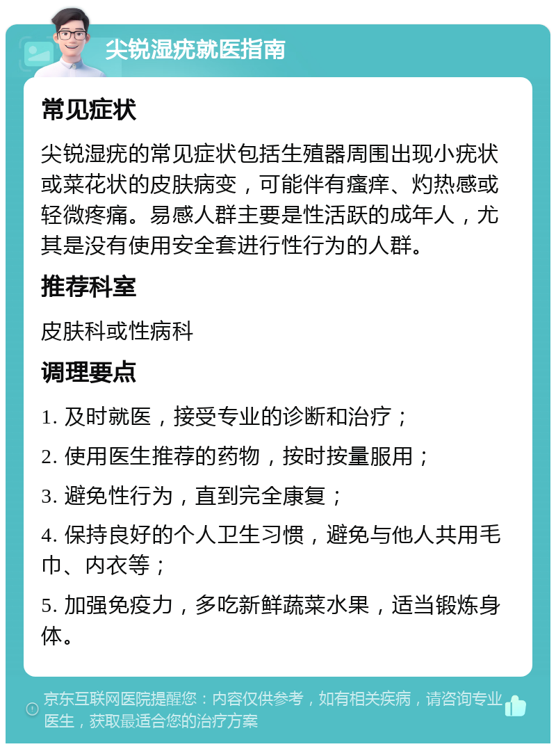 尖锐湿疣就医指南 常见症状 尖锐湿疣的常见症状包括生殖器周围出现小疣状或菜花状的皮肤病变，可能伴有瘙痒、灼热感或轻微疼痛。易感人群主要是性活跃的成年人，尤其是没有使用安全套进行性行为的人群。 推荐科室 皮肤科或性病科 调理要点 1. 及时就医，接受专业的诊断和治疗； 2. 使用医生推荐的药物，按时按量服用； 3. 避免性行为，直到完全康复； 4. 保持良好的个人卫生习惯，避免与他人共用毛巾、内衣等； 5. 加强免疫力，多吃新鲜蔬菜水果，适当锻炼身体。