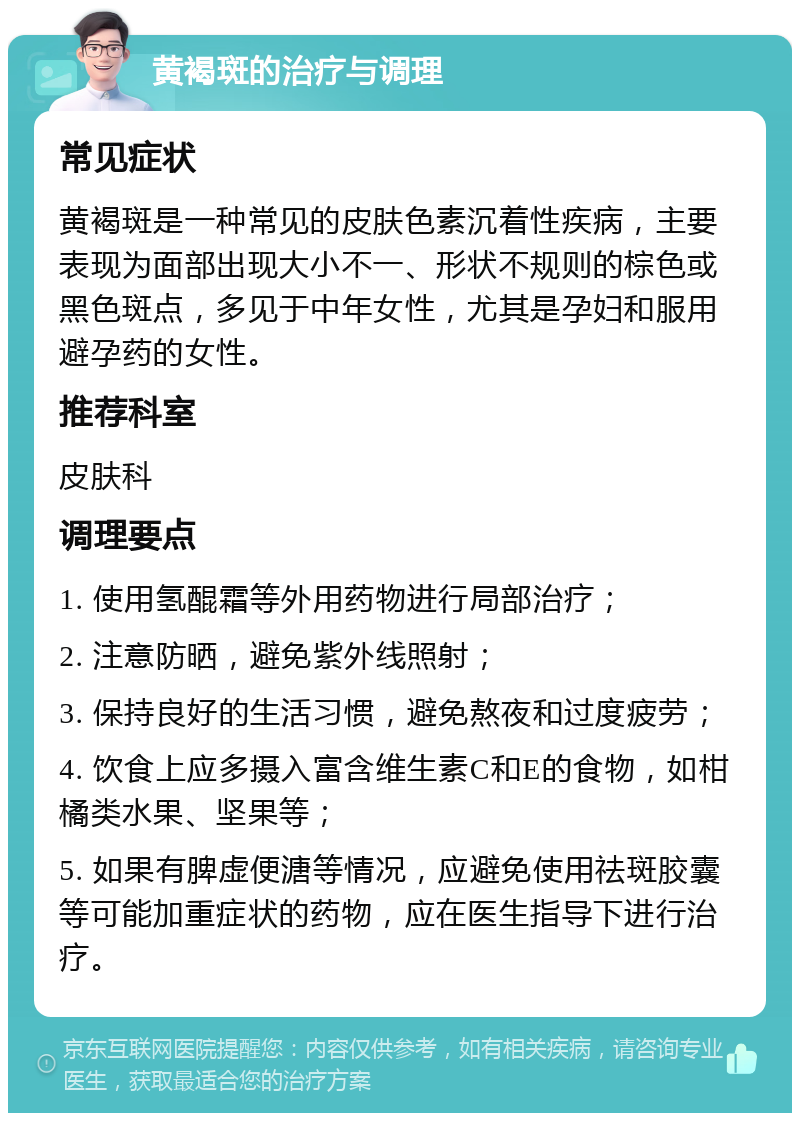 黄褐斑的治疗与调理 常见症状 黄褐斑是一种常见的皮肤色素沉着性疾病，主要表现为面部出现大小不一、形状不规则的棕色或黑色斑点，多见于中年女性，尤其是孕妇和服用避孕药的女性。 推荐科室 皮肤科 调理要点 1. 使用氢醌霜等外用药物进行局部治疗； 2. 注意防晒，避免紫外线照射； 3. 保持良好的生活习惯，避免熬夜和过度疲劳； 4. 饮食上应多摄入富含维生素C和E的食物，如柑橘类水果、坚果等； 5. 如果有脾虚便溏等情况，应避免使用祛斑胶囊等可能加重症状的药物，应在医生指导下进行治疗。