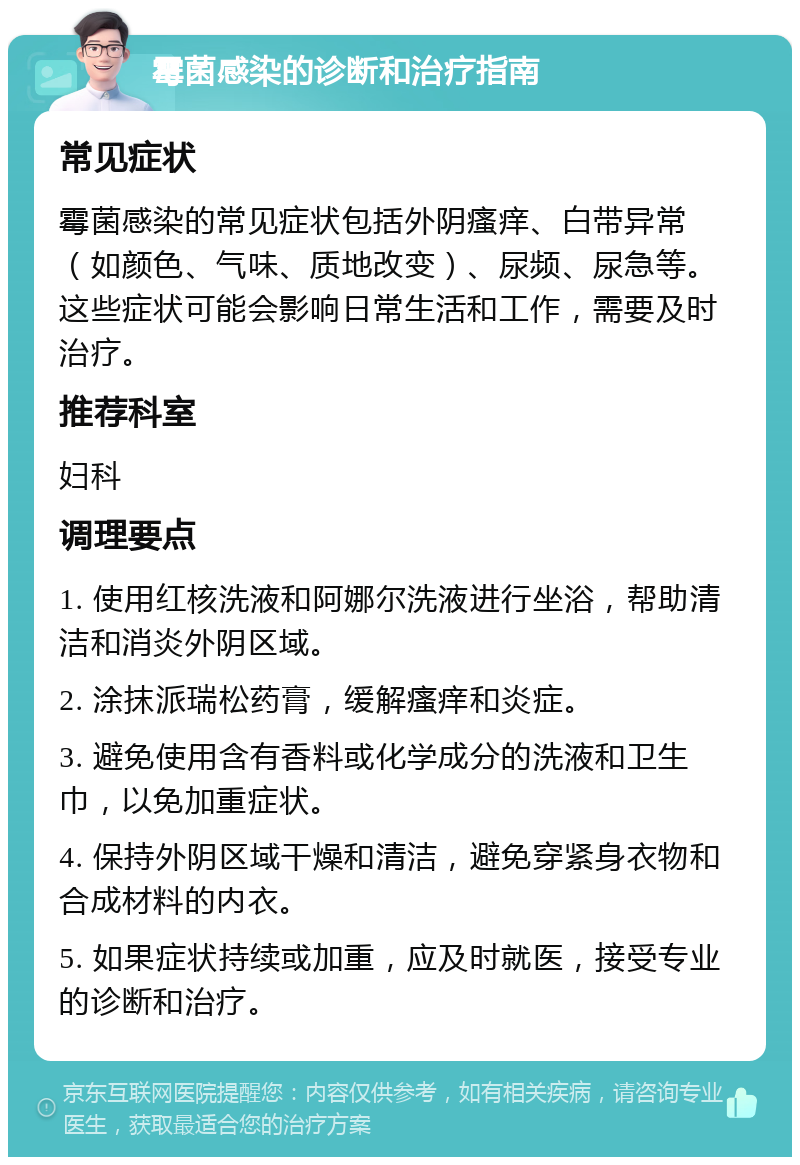 霉菌感染的诊断和治疗指南 常见症状 霉菌感染的常见症状包括外阴瘙痒、白带异常（如颜色、气味、质地改变）、尿频、尿急等。这些症状可能会影响日常生活和工作，需要及时治疗。 推荐科室 妇科 调理要点 1. 使用红核洗液和阿娜尔洗液进行坐浴，帮助清洁和消炎外阴区域。 2. 涂抹派瑞松药膏，缓解瘙痒和炎症。 3. 避免使用含有香料或化学成分的洗液和卫生巾，以免加重症状。 4. 保持外阴区域干燥和清洁，避免穿紧身衣物和合成材料的内衣。 5. 如果症状持续或加重，应及时就医，接受专业的诊断和治疗。