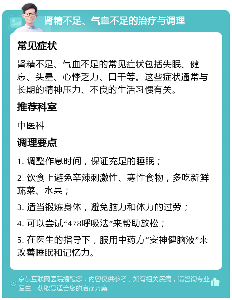 肾精不足、气血不足的治疗与调理 常见症状 肾精不足、气血不足的常见症状包括失眠、健忘、头晕、心悸乏力、口干等。这些症状通常与长期的精神压力、不良的生活习惯有关。 推荐科室 中医科 调理要点 1. 调整作息时间，保证充足的睡眠； 2. 饮食上避免辛辣刺激性、寒性食物，多吃新鲜蔬菜、水果； 3. 适当锻炼身体，避免脑力和体力的过劳； 4. 可以尝试“478呼吸法”来帮助放松； 5. 在医生的指导下，服用中药方“安神健脑液”来改善睡眠和记忆力。