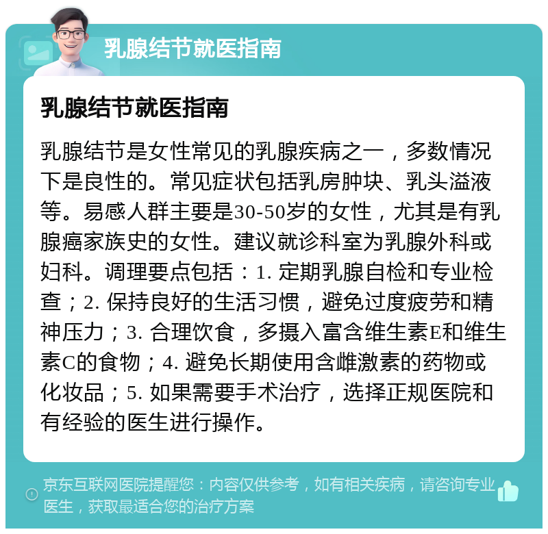 乳腺结节就医指南 乳腺结节就医指南 乳腺结节是女性常见的乳腺疾病之一，多数情况下是良性的。常见症状包括乳房肿块、乳头溢液等。易感人群主要是30-50岁的女性，尤其是有乳腺癌家族史的女性。建议就诊科室为乳腺外科或妇科。调理要点包括：1. 定期乳腺自检和专业检查；2. 保持良好的生活习惯，避免过度疲劳和精神压力；3. 合理饮食，多摄入富含维生素E和维生素C的食物；4. 避免长期使用含雌激素的药物或化妆品；5. 如果需要手术治疗，选择正规医院和有经验的医生进行操作。