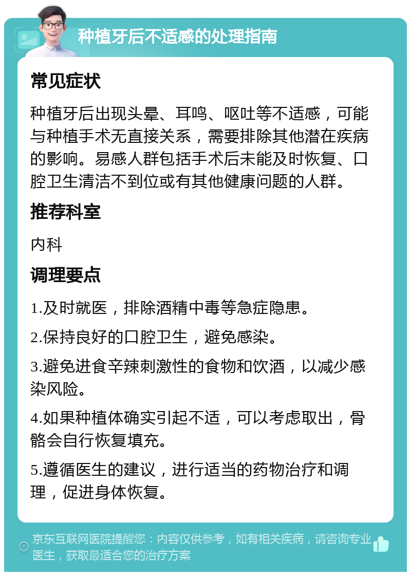 种植牙后不适感的处理指南 常见症状 种植牙后出现头晕、耳鸣、呕吐等不适感，可能与种植手术无直接关系，需要排除其他潜在疾病的影响。易感人群包括手术后未能及时恢复、口腔卫生清洁不到位或有其他健康问题的人群。 推荐科室 内科 调理要点 1.及时就医，排除酒精中毒等急症隐患。 2.保持良好的口腔卫生，避免感染。 3.避免进食辛辣刺激性的食物和饮酒，以减少感染风险。 4.如果种植体确实引起不适，可以考虑取出，骨骼会自行恢复填充。 5.遵循医生的建议，进行适当的药物治疗和调理，促进身体恢复。