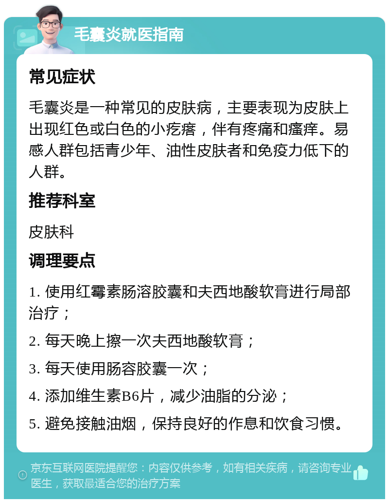 毛囊炎就医指南 常见症状 毛囊炎是一种常见的皮肤病，主要表现为皮肤上出现红色或白色的小疙瘩，伴有疼痛和瘙痒。易感人群包括青少年、油性皮肤者和免疫力低下的人群。 推荐科室 皮肤科 调理要点 1. 使用红霉素肠溶胶囊和夫西地酸软膏进行局部治疗； 2. 每天晚上擦一次夫西地酸软膏； 3. 每天使用肠容胶囊一次； 4. 添加维生素B6片，减少油脂的分泌； 5. 避免接触油烟，保持良好的作息和饮食习惯。