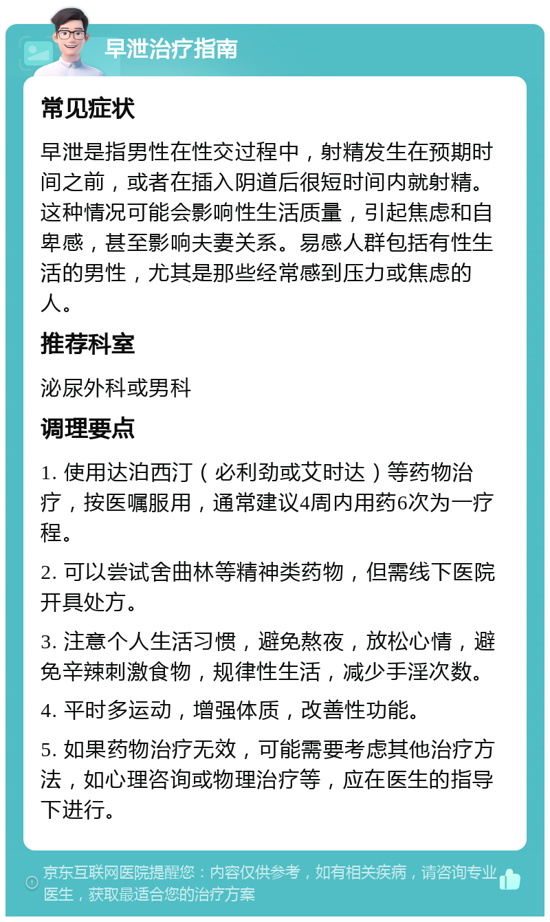 早泄治疗指南 常见症状 早泄是指男性在性交过程中，射精发生在预期时间之前，或者在插入阴道后很短时间内就射精。这种情况可能会影响性生活质量，引起焦虑和自卑感，甚至影响夫妻关系。易感人群包括有性生活的男性，尤其是那些经常感到压力或焦虑的人。 推荐科室 泌尿外科或男科 调理要点 1. 使用达泊西汀（必利劲或艾时达）等药物治疗，按医嘱服用，通常建议4周内用药6次为一疗程。 2. 可以尝试舍曲林等精神类药物，但需线下医院开具处方。 3. 注意个人生活习惯，避免熬夜，放松心情，避免辛辣刺激食物，规律性生活，减少手淫次数。 4. 平时多运动，增强体质，改善性功能。 5. 如果药物治疗无效，可能需要考虑其他治疗方法，如心理咨询或物理治疗等，应在医生的指导下进行。