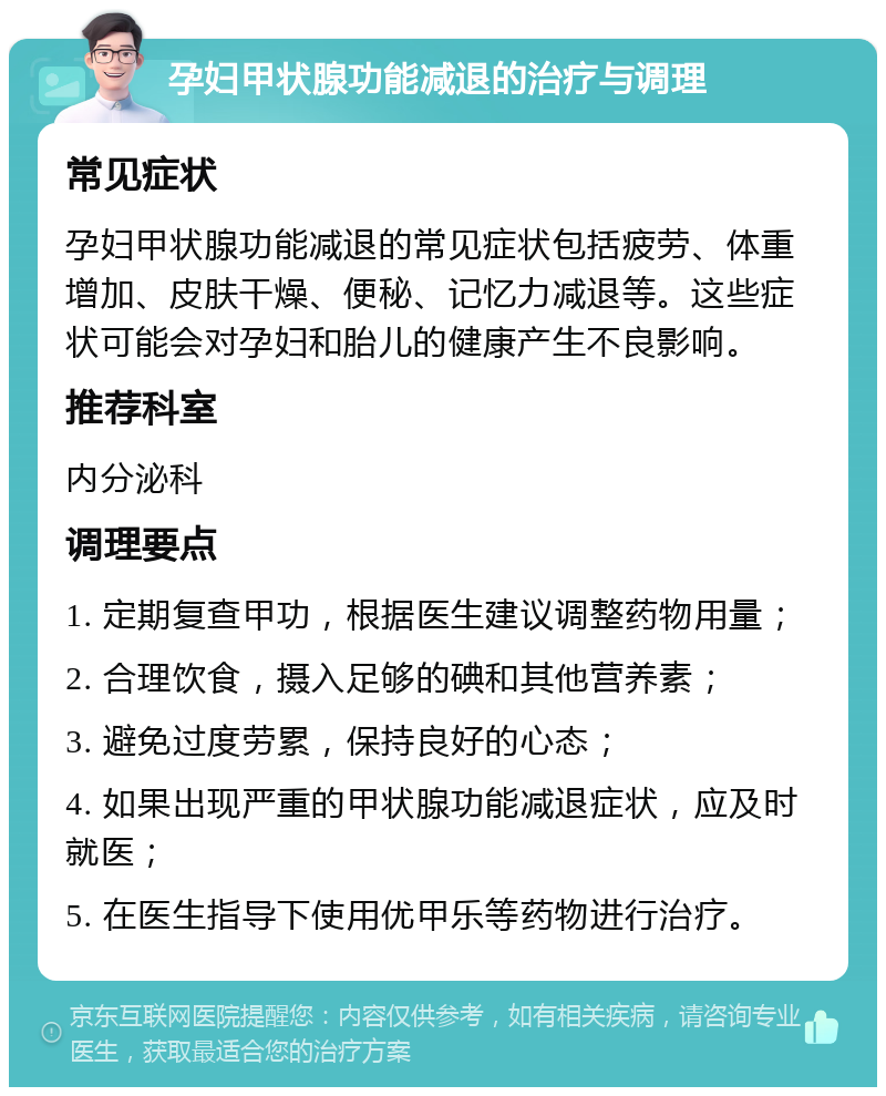 孕妇甲状腺功能减退的治疗与调理 常见症状 孕妇甲状腺功能减退的常见症状包括疲劳、体重增加、皮肤干燥、便秘、记忆力减退等。这些症状可能会对孕妇和胎儿的健康产生不良影响。 推荐科室 内分泌科 调理要点 1. 定期复查甲功，根据医生建议调整药物用量； 2. 合理饮食，摄入足够的碘和其他营养素； 3. 避免过度劳累，保持良好的心态； 4. 如果出现严重的甲状腺功能减退症状，应及时就医； 5. 在医生指导下使用优甲乐等药物进行治疗。