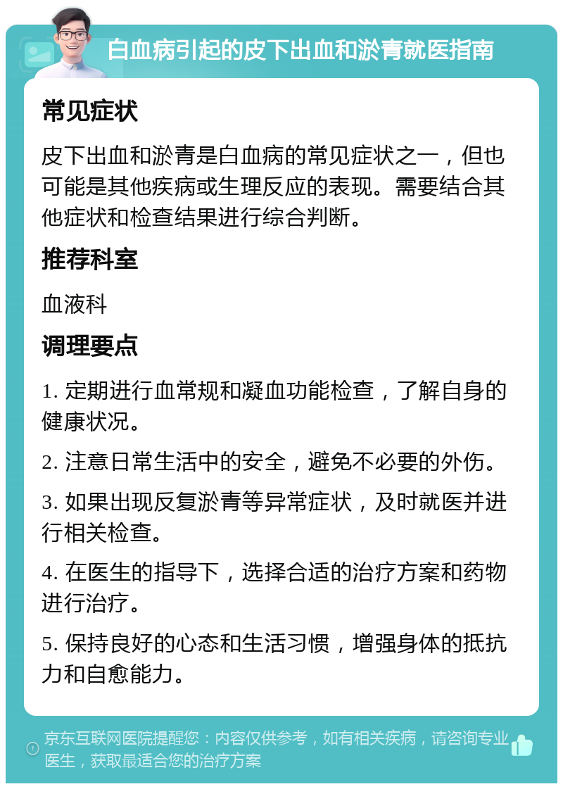 白血病引起的皮下出血和淤青就医指南 常见症状 皮下出血和淤青是白血病的常见症状之一，但也可能是其他疾病或生理反应的表现。需要结合其他症状和检查结果进行综合判断。 推荐科室 血液科 调理要点 1. 定期进行血常规和凝血功能检查，了解自身的健康状况。 2. 注意日常生活中的安全，避免不必要的外伤。 3. 如果出现反复淤青等异常症状，及时就医并进行相关检查。 4. 在医生的指导下，选择合适的治疗方案和药物进行治疗。 5. 保持良好的心态和生活习惯，增强身体的抵抗力和自愈能力。