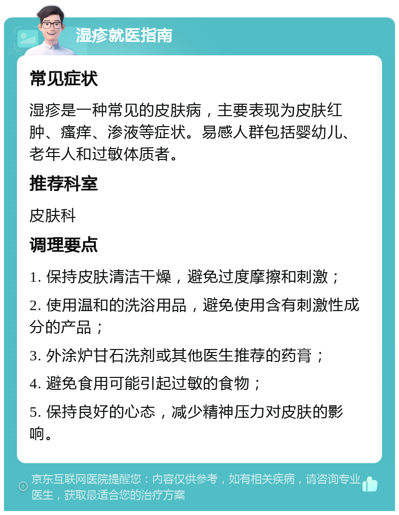 湿疹就医指南 常见症状 湿疹是一种常见的皮肤病，主要表现为皮肤红肿、瘙痒、渗液等症状。易感人群包括婴幼儿、老年人和过敏体质者。 推荐科室 皮肤科 调理要点 1. 保持皮肤清洁干燥，避免过度摩擦和刺激； 2. 使用温和的洗浴用品，避免使用含有刺激性成分的产品； 3. 外涂炉甘石洗剂或其他医生推荐的药膏； 4. 避免食用可能引起过敏的食物； 5. 保持良好的心态，减少精神压力对皮肤的影响。