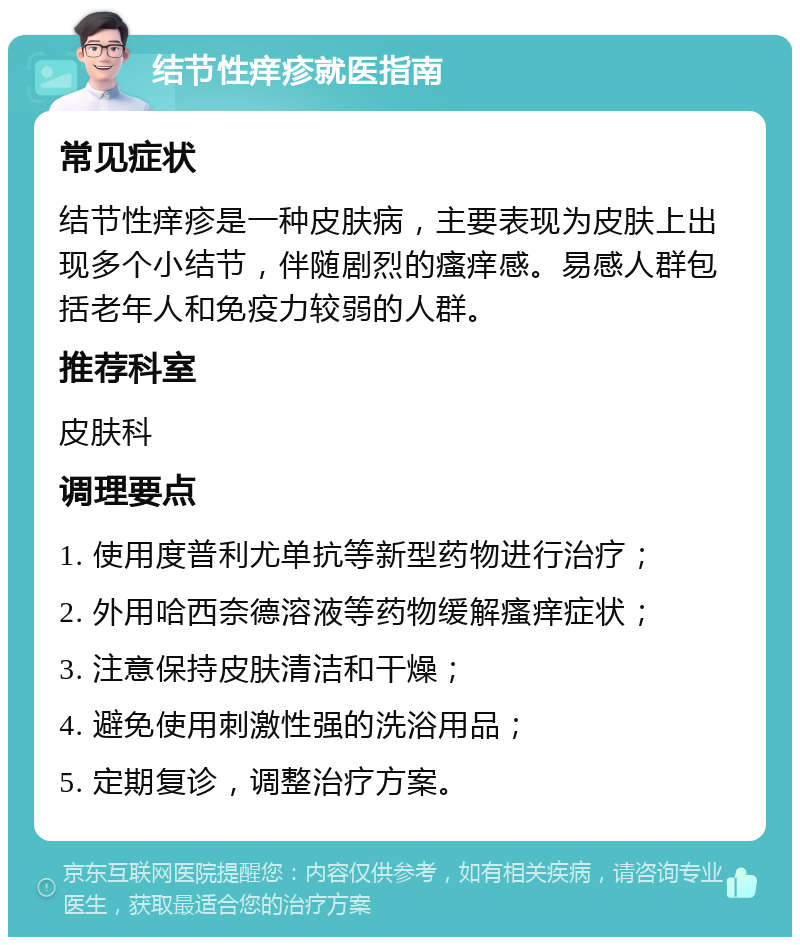 结节性痒疹就医指南 常见症状 结节性痒疹是一种皮肤病，主要表现为皮肤上出现多个小结节，伴随剧烈的瘙痒感。易感人群包括老年人和免疫力较弱的人群。 推荐科室 皮肤科 调理要点 1. 使用度普利尤单抗等新型药物进行治疗； 2. 外用哈西奈德溶液等药物缓解瘙痒症状； 3. 注意保持皮肤清洁和干燥； 4. 避免使用刺激性强的洗浴用品； 5. 定期复诊，调整治疗方案。