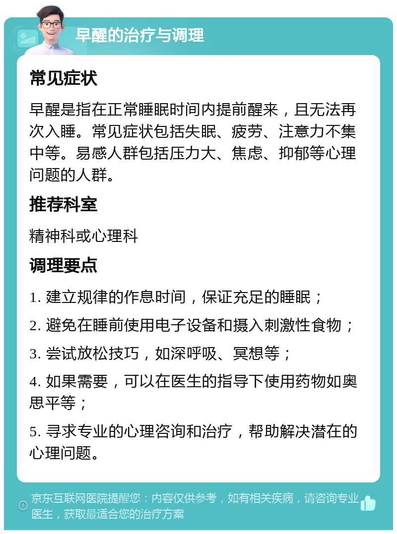 早醒的治疗与调理 常见症状 早醒是指在正常睡眠时间内提前醒来，且无法再次入睡。常见症状包括失眠、疲劳、注意力不集中等。易感人群包括压力大、焦虑、抑郁等心理问题的人群。 推荐科室 精神科或心理科 调理要点 1. 建立规律的作息时间，保证充足的睡眠； 2. 避免在睡前使用电子设备和摄入刺激性食物； 3. 尝试放松技巧，如深呼吸、冥想等； 4. 如果需要，可以在医生的指导下使用药物如奥思平等； 5. 寻求专业的心理咨询和治疗，帮助解决潜在的心理问题。