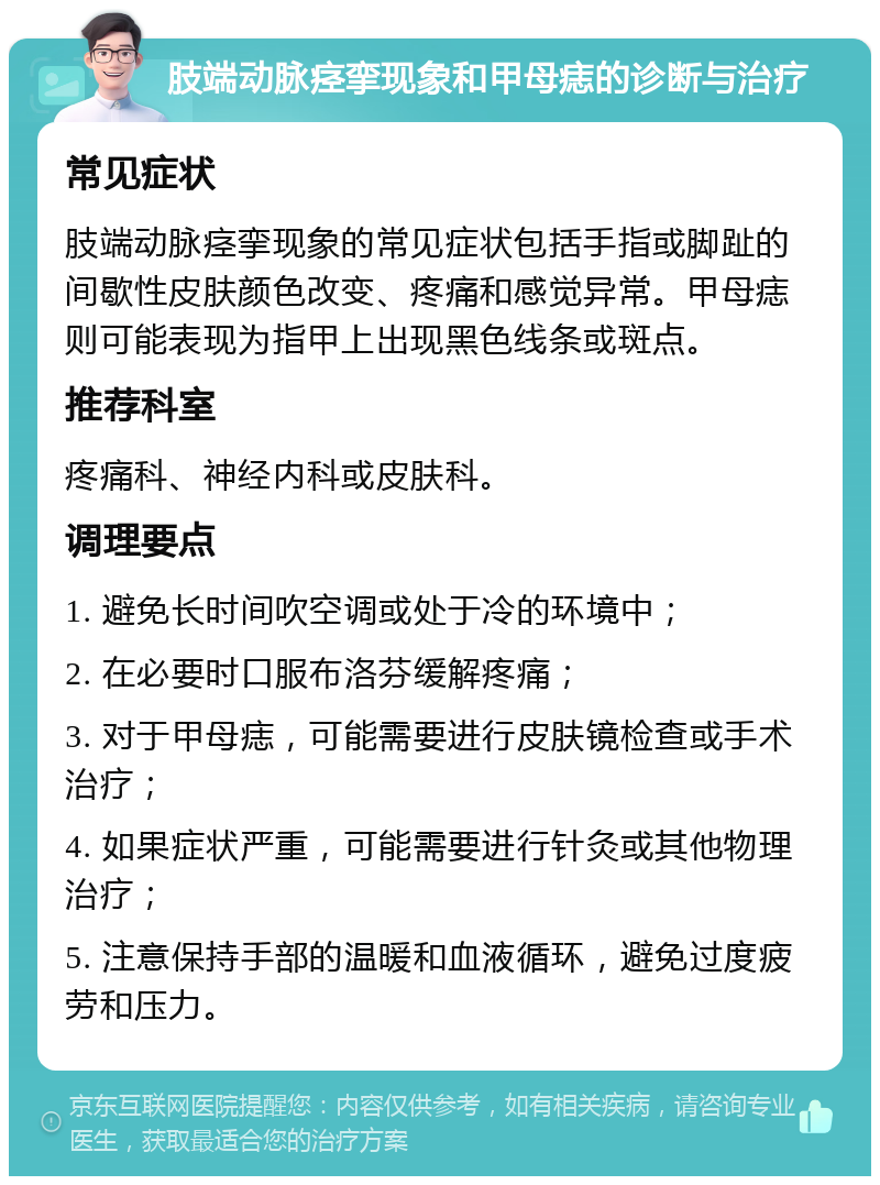 肢端动脉痉挛现象和甲母痣的诊断与治疗 常见症状 肢端动脉痉挛现象的常见症状包括手指或脚趾的间歇性皮肤颜色改变、疼痛和感觉异常。甲母痣则可能表现为指甲上出现黑色线条或斑点。 推荐科室 疼痛科、神经内科或皮肤科。 调理要点 1. 避免长时间吹空调或处于冷的环境中； 2. 在必要时口服布洛芬缓解疼痛； 3. 对于甲母痣，可能需要进行皮肤镜检查或手术治疗； 4. 如果症状严重，可能需要进行针灸或其他物理治疗； 5. 注意保持手部的温暖和血液循环，避免过度疲劳和压力。