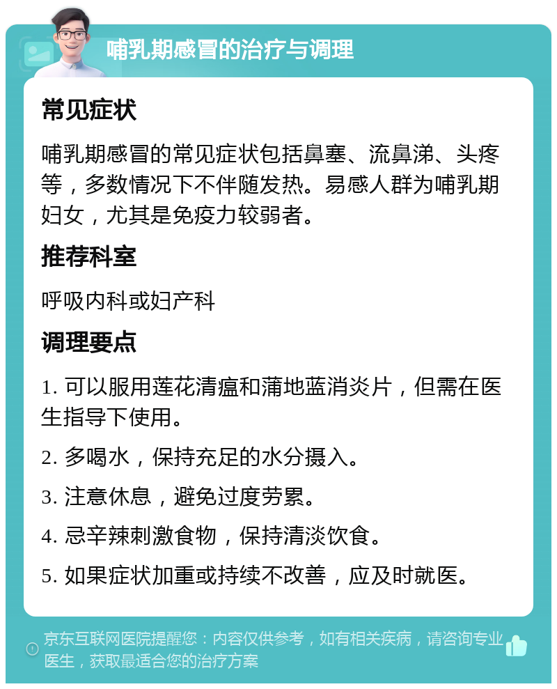 哺乳期感冒的治疗与调理 常见症状 哺乳期感冒的常见症状包括鼻塞、流鼻涕、头疼等，多数情况下不伴随发热。易感人群为哺乳期妇女，尤其是免疫力较弱者。 推荐科室 呼吸内科或妇产科 调理要点 1. 可以服用莲花清瘟和蒲地蓝消炎片，但需在医生指导下使用。 2. 多喝水，保持充足的水分摄入。 3. 注意休息，避免过度劳累。 4. 忌辛辣刺激食物，保持清淡饮食。 5. 如果症状加重或持续不改善，应及时就医。