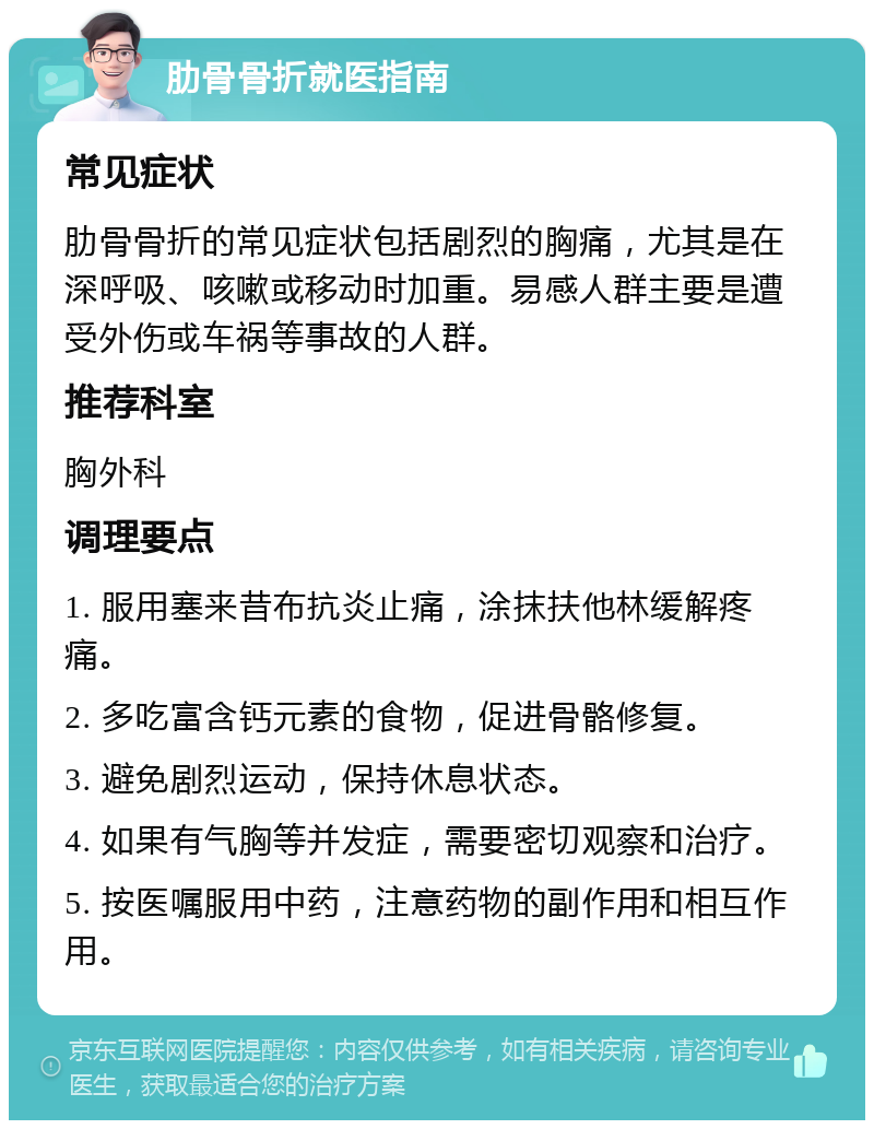 肋骨骨折就医指南 常见症状 肋骨骨折的常见症状包括剧烈的胸痛，尤其是在深呼吸、咳嗽或移动时加重。易感人群主要是遭受外伤或车祸等事故的人群。 推荐科室 胸外科 调理要点 1. 服用塞来昔布抗炎止痛，涂抹扶他林缓解疼痛。 2. 多吃富含钙元素的食物，促进骨骼修复。 3. 避免剧烈运动，保持休息状态。 4. 如果有气胸等并发症，需要密切观察和治疗。 5. 按医嘱服用中药，注意药物的副作用和相互作用。