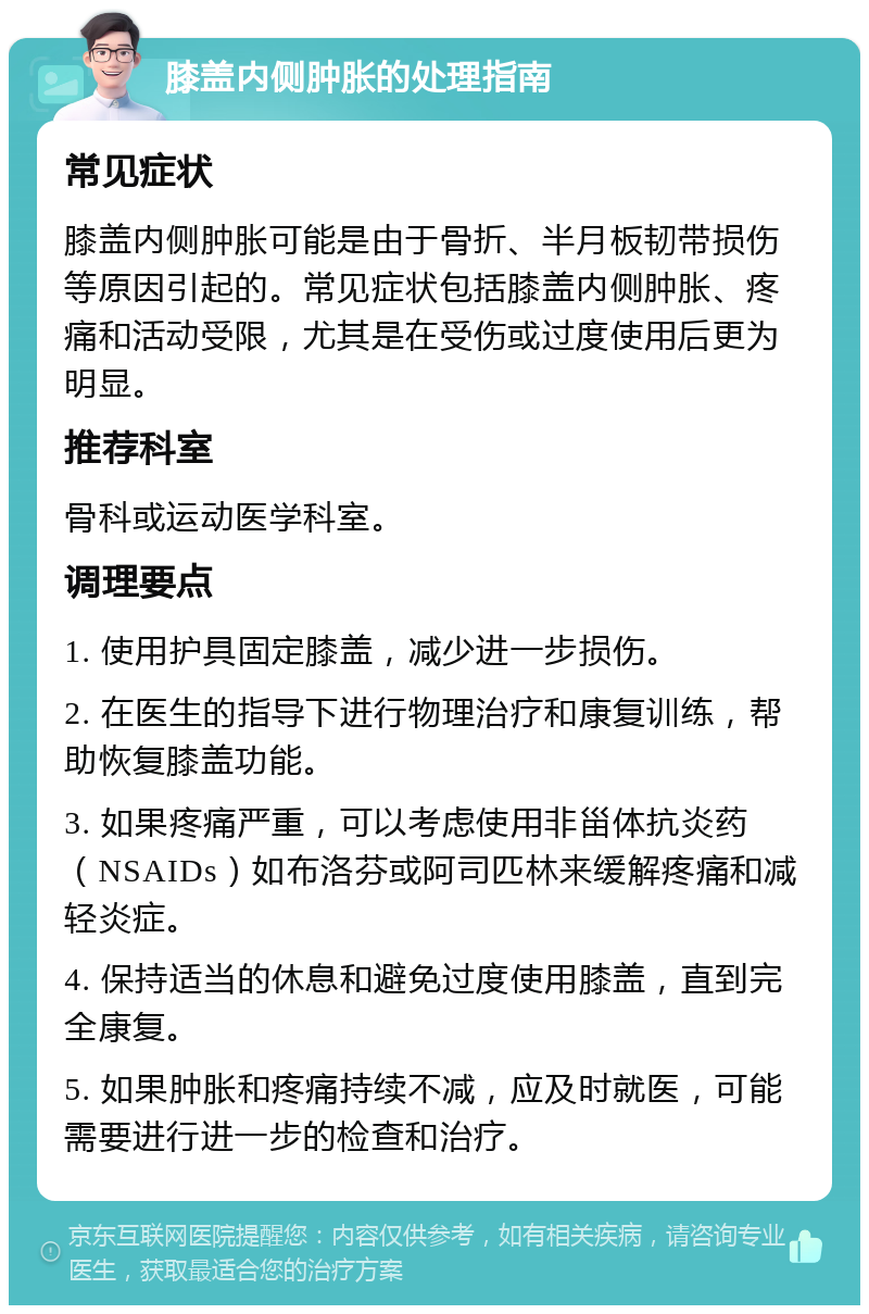 膝盖内侧肿胀的处理指南 常见症状 膝盖内侧肿胀可能是由于骨折、半月板韧带损伤等原因引起的。常见症状包括膝盖内侧肿胀、疼痛和活动受限，尤其是在受伤或过度使用后更为明显。 推荐科室 骨科或运动医学科室。 调理要点 1. 使用护具固定膝盖，减少进一步损伤。 2. 在医生的指导下进行物理治疗和康复训练，帮助恢复膝盖功能。 3. 如果疼痛严重，可以考虑使用非甾体抗炎药（NSAIDs）如布洛芬或阿司匹林来缓解疼痛和减轻炎症。 4. 保持适当的休息和避免过度使用膝盖，直到完全康复。 5. 如果肿胀和疼痛持续不减，应及时就医，可能需要进行进一步的检查和治疗。