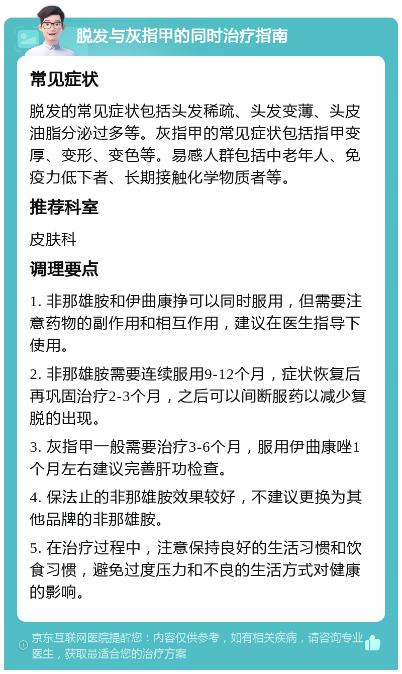 脱发与灰指甲的同时治疗指南 常见症状 脱发的常见症状包括头发稀疏、头发变薄、头皮油脂分泌过多等。灰指甲的常见症状包括指甲变厚、变形、变色等。易感人群包括中老年人、免疫力低下者、长期接触化学物质者等。 推荐科室 皮肤科 调理要点 1. 非那雄胺和伊曲康挣可以同时服用，但需要注意药物的副作用和相互作用，建议在医生指导下使用。 2. 非那雄胺需要连续服用9-12个月，症状恢复后再巩固治疗2-3个月，之后可以间断服药以减少复脱的出现。 3. 灰指甲一般需要治疗3-6个月，服用伊曲康唑1个月左右建议完善肝功检查。 4. 保法止的非那雄胺效果较好，不建议更换为其他品牌的非那雄胺。 5. 在治疗过程中，注意保持良好的生活习惯和饮食习惯，避免过度压力和不良的生活方式对健康的影响。