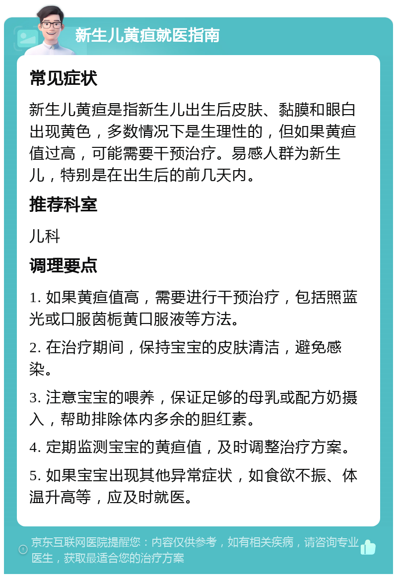 新生儿黄疸就医指南 常见症状 新生儿黄疸是指新生儿出生后皮肤、黏膜和眼白出现黄色，多数情况下是生理性的，但如果黄疸值过高，可能需要干预治疗。易感人群为新生儿，特别是在出生后的前几天内。 推荐科室 儿科 调理要点 1. 如果黄疸值高，需要进行干预治疗，包括照蓝光或口服茵栀黄口服液等方法。 2. 在治疗期间，保持宝宝的皮肤清洁，避免感染。 3. 注意宝宝的喂养，保证足够的母乳或配方奶摄入，帮助排除体内多余的胆红素。 4. 定期监测宝宝的黄疸值，及时调整治疗方案。 5. 如果宝宝出现其他异常症状，如食欲不振、体温升高等，应及时就医。