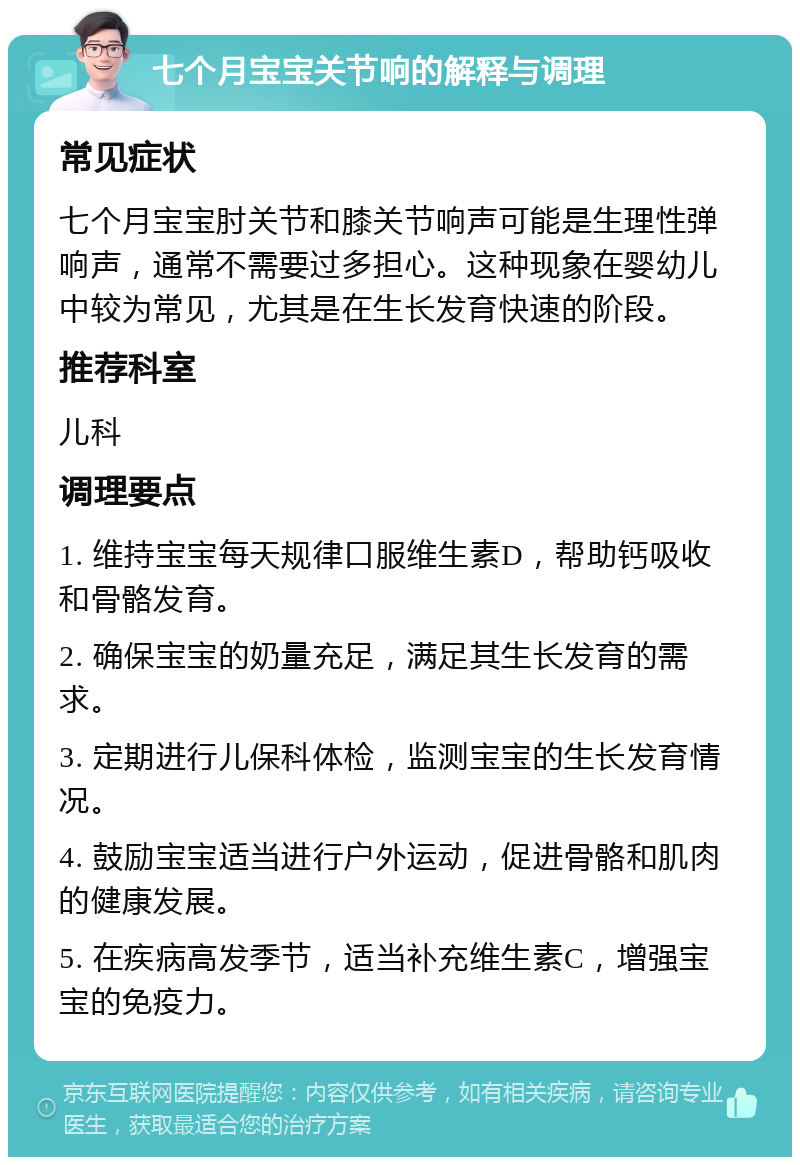 七个月宝宝关节响的解释与调理 常见症状 七个月宝宝肘关节和膝关节响声可能是生理性弹响声，通常不需要过多担心。这种现象在婴幼儿中较为常见，尤其是在生长发育快速的阶段。 推荐科室 儿科 调理要点 1. 维持宝宝每天规律口服维生素D，帮助钙吸收和骨骼发育。 2. 确保宝宝的奶量充足，满足其生长发育的需求。 3. 定期进行儿保科体检，监测宝宝的生长发育情况。 4. 鼓励宝宝适当进行户外运动，促进骨骼和肌肉的健康发展。 5. 在疾病高发季节，适当补充维生素C，增强宝宝的免疫力。