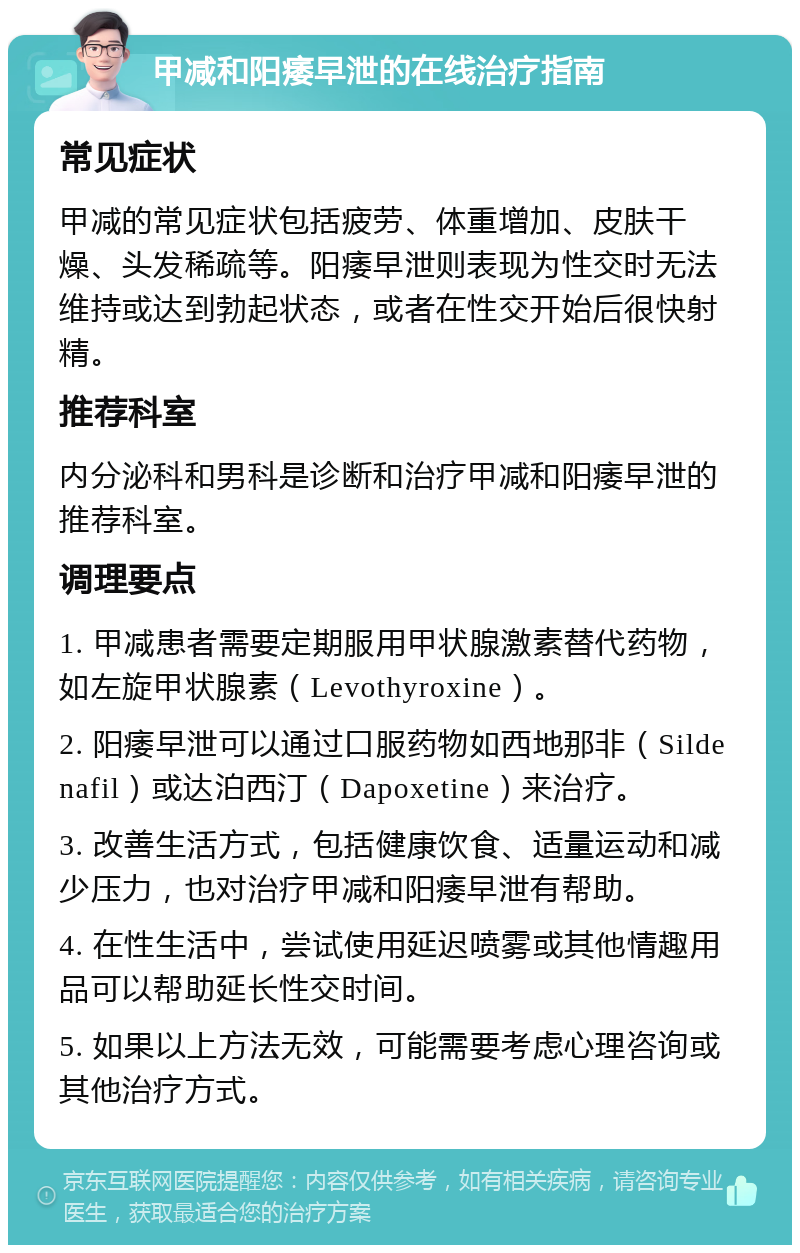 甲减和阳痿早泄的在线治疗指南 常见症状 甲减的常见症状包括疲劳、体重增加、皮肤干燥、头发稀疏等。阳痿早泄则表现为性交时无法维持或达到勃起状态，或者在性交开始后很快射精。 推荐科室 内分泌科和男科是诊断和治疗甲减和阳痿早泄的推荐科室。 调理要点 1. 甲减患者需要定期服用甲状腺激素替代药物，如左旋甲状腺素（Levothyroxine）。 2. 阳痿早泄可以通过口服药物如西地那非（Sildenafil）或达泊西汀（Dapoxetine）来治疗。 3. 改善生活方式，包括健康饮食、适量运动和减少压力，也对治疗甲减和阳痿早泄有帮助。 4. 在性生活中，尝试使用延迟喷雾或其他情趣用品可以帮助延长性交时间。 5. 如果以上方法无效，可能需要考虑心理咨询或其他治疗方式。