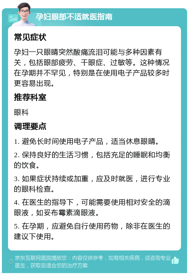 孕妇眼部不适就医指南 常见症状 孕妇一只眼睛突然酸痛流泪可能与多种因素有关，包括眼部疲劳、干眼症、过敏等。这种情况在孕期并不罕见，特别是在使用电子产品较多时更容易出现。 推荐科室 眼科 调理要点 1. 避免长时间使用电子产品，适当休息眼睛。 2. 保持良好的生活习惯，包括充足的睡眠和均衡的饮食。 3. 如果症状持续或加重，应及时就医，进行专业的眼科检查。 4. 在医生的指导下，可能需要使用相对安全的滴眼液，如妥布霉素滴眼液。 5. 在孕期，应避免自行使用药物，除非在医生的建议下使用。