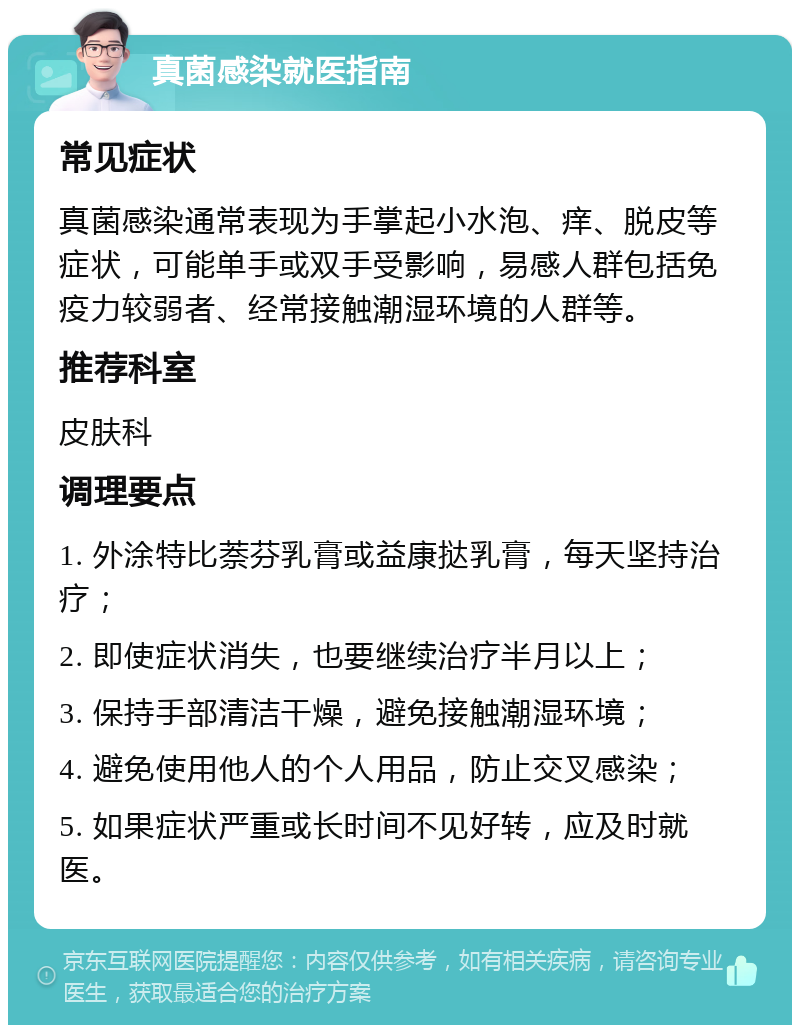 真菌感染就医指南 常见症状 真菌感染通常表现为手掌起小水泡、痒、脱皮等症状，可能单手或双手受影响，易感人群包括免疫力较弱者、经常接触潮湿环境的人群等。 推荐科室 皮肤科 调理要点 1. 外涂特比萘芬乳膏或益康挞乳膏，每天坚持治疗； 2. 即使症状消失，也要继续治疗半月以上； 3. 保持手部清洁干燥，避免接触潮湿环境； 4. 避免使用他人的个人用品，防止交叉感染； 5. 如果症状严重或长时间不见好转，应及时就医。