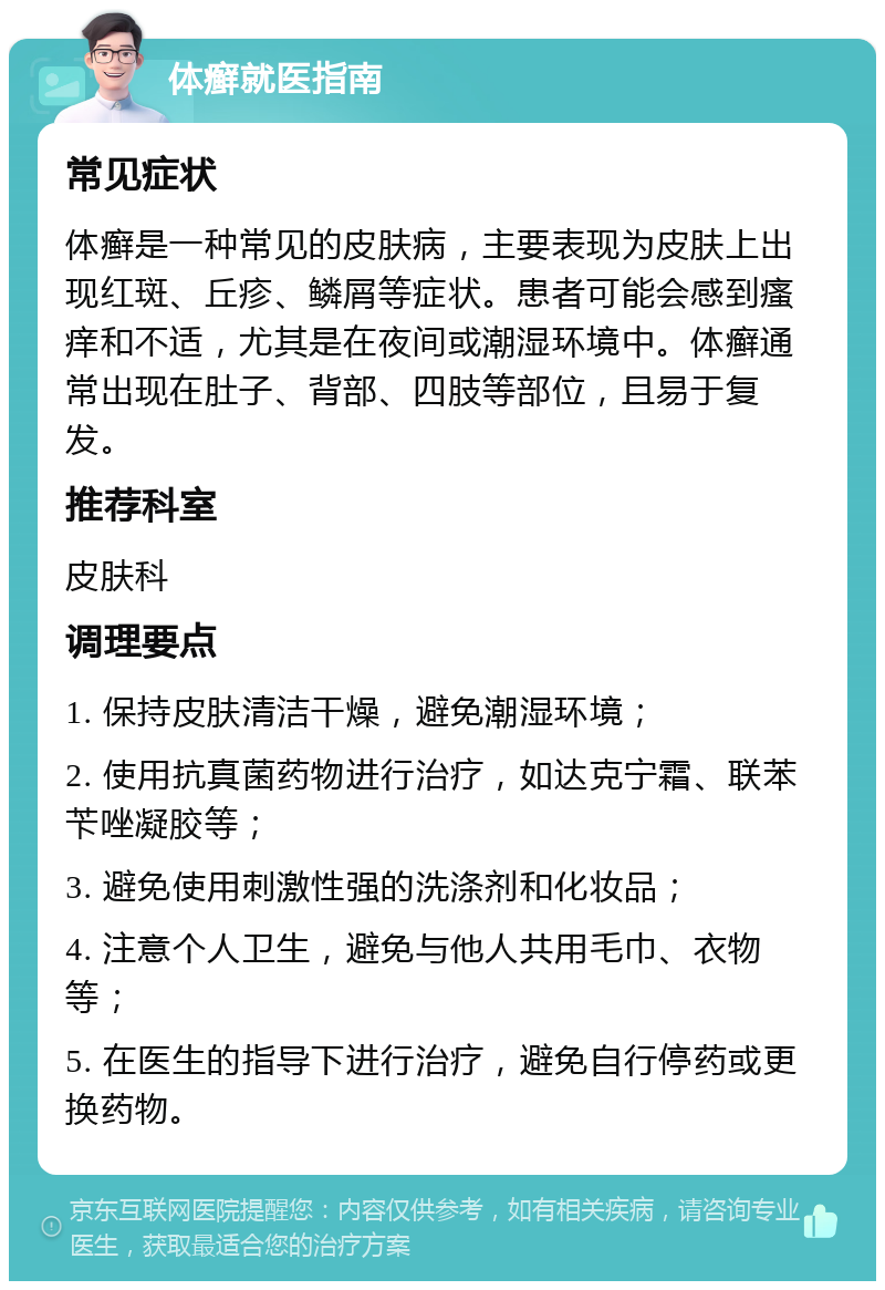 体癣就医指南 常见症状 体癣是一种常见的皮肤病，主要表现为皮肤上出现红斑、丘疹、鳞屑等症状。患者可能会感到瘙痒和不适，尤其是在夜间或潮湿环境中。体癣通常出现在肚子、背部、四肢等部位，且易于复发。 推荐科室 皮肤科 调理要点 1. 保持皮肤清洁干燥，避免潮湿环境； 2. 使用抗真菌药物进行治疗，如达克宁霜、联苯苄唑凝胶等； 3. 避免使用刺激性强的洗涤剂和化妆品； 4. 注意个人卫生，避免与他人共用毛巾、衣物等； 5. 在医生的指导下进行治疗，避免自行停药或更换药物。