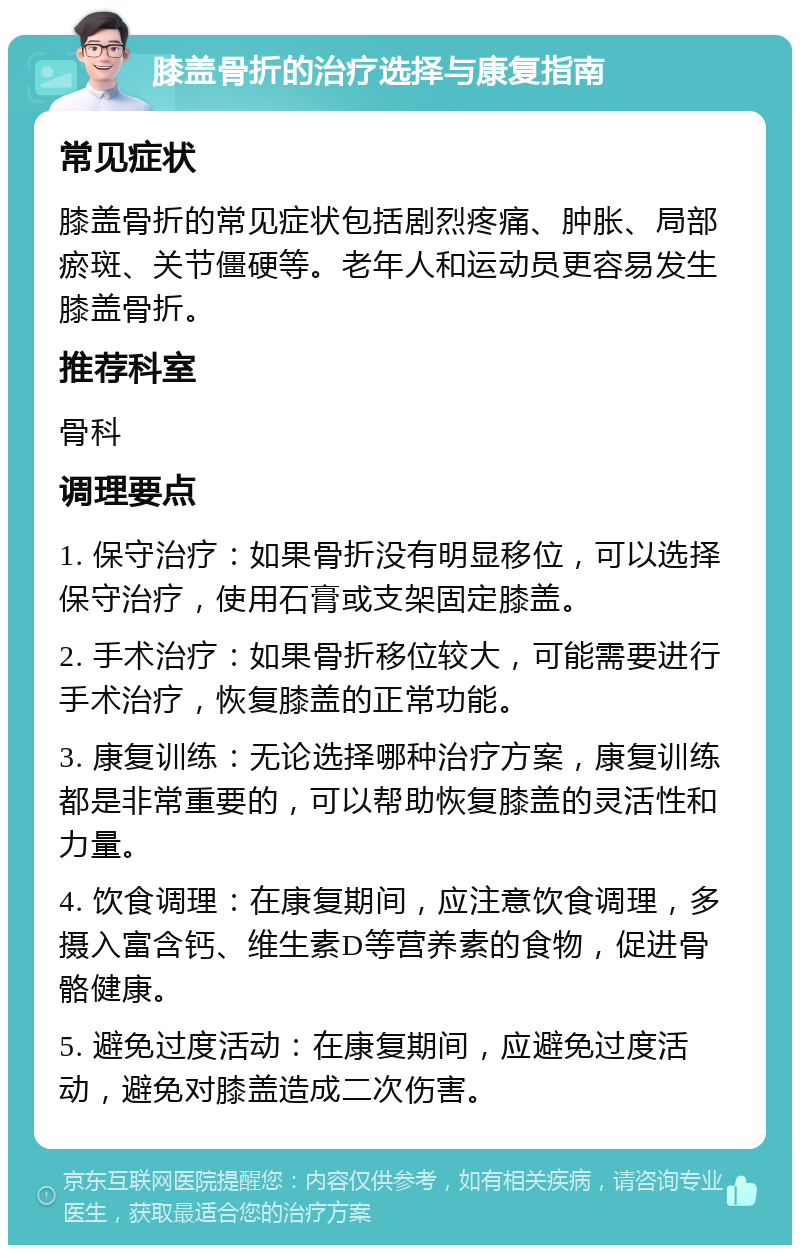 膝盖骨折的治疗选择与康复指南 常见症状 膝盖骨折的常见症状包括剧烈疼痛、肿胀、局部瘀斑、关节僵硬等。老年人和运动员更容易发生膝盖骨折。 推荐科室 骨科 调理要点 1. 保守治疗：如果骨折没有明显移位，可以选择保守治疗，使用石膏或支架固定膝盖。 2. 手术治疗：如果骨折移位较大，可能需要进行手术治疗，恢复膝盖的正常功能。 3. 康复训练：无论选择哪种治疗方案，康复训练都是非常重要的，可以帮助恢复膝盖的灵活性和力量。 4. 饮食调理：在康复期间，应注意饮食调理，多摄入富含钙、维生素D等营养素的食物，促进骨骼健康。 5. 避免过度活动：在康复期间，应避免过度活动，避免对膝盖造成二次伤害。