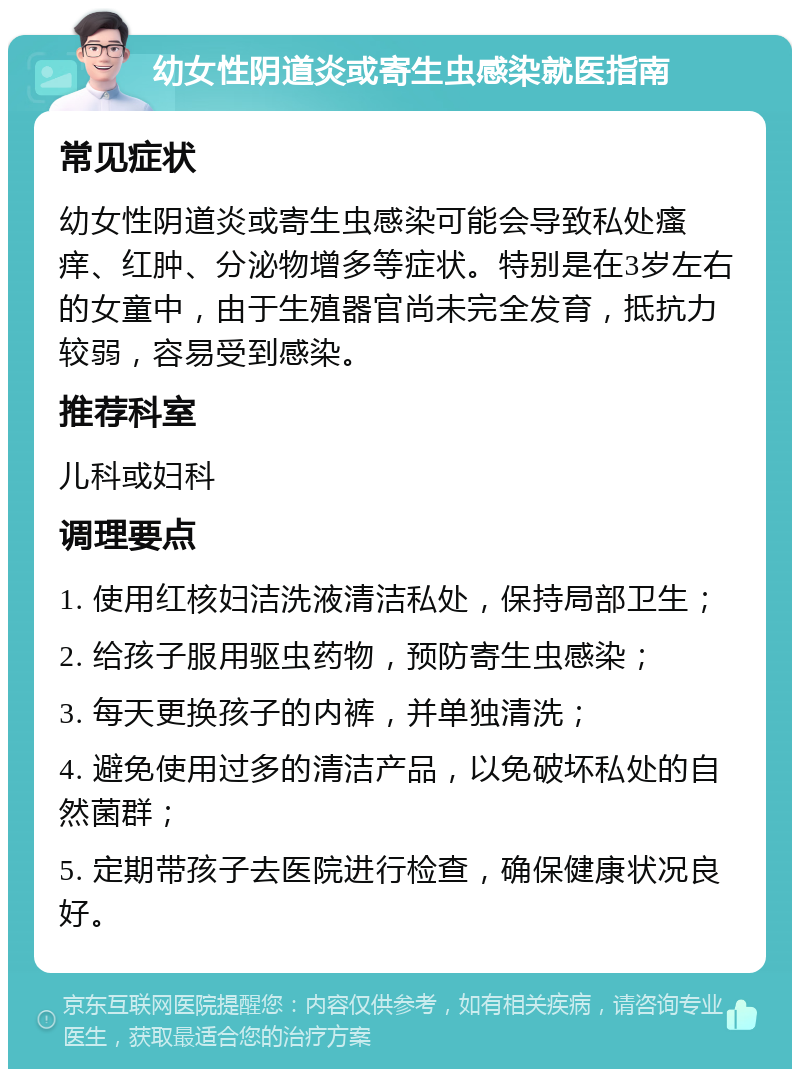 幼女性阴道炎或寄生虫感染就医指南 常见症状 幼女性阴道炎或寄生虫感染可能会导致私处瘙痒、红肿、分泌物增多等症状。特别是在3岁左右的女童中，由于生殖器官尚未完全发育，抵抗力较弱，容易受到感染。 推荐科室 儿科或妇科 调理要点 1. 使用红核妇洁洗液清洁私处，保持局部卫生； 2. 给孩子服用驱虫药物，预防寄生虫感染； 3. 每天更换孩子的内裤，并单独清洗； 4. 避免使用过多的清洁产品，以免破坏私处的自然菌群； 5. 定期带孩子去医院进行检查，确保健康状况良好。