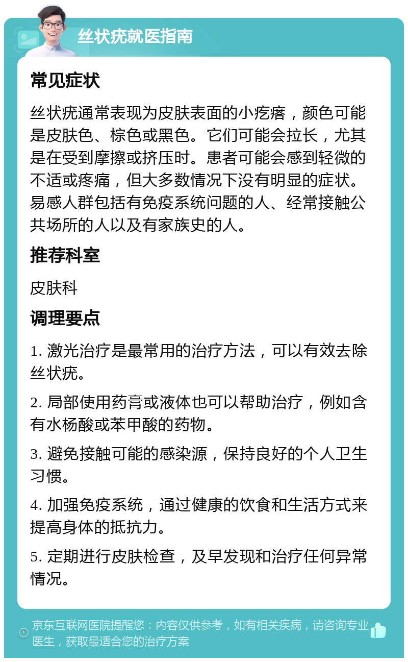 丝状疣就医指南 常见症状 丝状疣通常表现为皮肤表面的小疙瘩，颜色可能是皮肤色、棕色或黑色。它们可能会拉长，尤其是在受到摩擦或挤压时。患者可能会感到轻微的不适或疼痛，但大多数情况下没有明显的症状。易感人群包括有免疫系统问题的人、经常接触公共场所的人以及有家族史的人。 推荐科室 皮肤科 调理要点 1. 激光治疗是最常用的治疗方法，可以有效去除丝状疣。 2. 局部使用药膏或液体也可以帮助治疗，例如含有水杨酸或苯甲酸的药物。 3. 避免接触可能的感染源，保持良好的个人卫生习惯。 4. 加强免疫系统，通过健康的饮食和生活方式来提高身体的抵抗力。 5. 定期进行皮肤检查，及早发现和治疗任何异常情况。