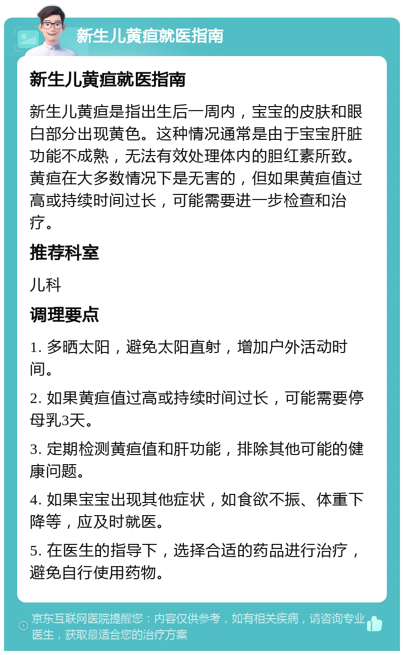 新生儿黄疸就医指南 新生儿黄疸就医指南 新生儿黄疸是指出生后一周内，宝宝的皮肤和眼白部分出现黄色。这种情况通常是由于宝宝肝脏功能不成熟，无法有效处理体内的胆红素所致。黄疸在大多数情况下是无害的，但如果黄疸值过高或持续时间过长，可能需要进一步检查和治疗。 推荐科室 儿科 调理要点 1. 多晒太阳，避免太阳直射，增加户外活动时间。 2. 如果黄疸值过高或持续时间过长，可能需要停母乳3天。 3. 定期检测黄疸值和肝功能，排除其他可能的健康问题。 4. 如果宝宝出现其他症状，如食欲不振、体重下降等，应及时就医。 5. 在医生的指导下，选择合适的药品进行治疗，避免自行使用药物。