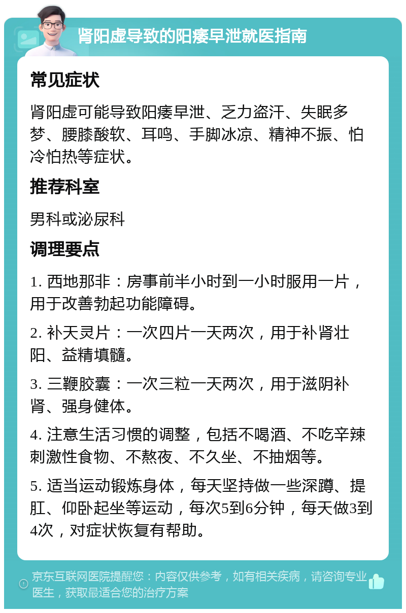 肾阳虚导致的阳痿早泄就医指南 常见症状 肾阳虚可能导致阳痿早泄、乏力盗汗、失眠多梦、腰膝酸软、耳鸣、手脚冰凉、精神不振、怕冷怕热等症状。 推荐科室 男科或泌尿科 调理要点 1. 西地那非：房事前半小时到一小时服用一片，用于改善勃起功能障碍。 2. 补天灵片：一次四片一天两次，用于补肾壮阳、益精填髓。 3. 三鞭胶囊：一次三粒一天两次，用于滋阴补肾、强身健体。 4. 注意生活习惯的调整，包括不喝酒、不吃辛辣刺激性食物、不熬夜、不久坐、不抽烟等。 5. 适当运动锻炼身体，每天坚持做一些深蹲、提肛、仰卧起坐等运动，每次5到6分钟，每天做3到4次，对症状恢复有帮助。