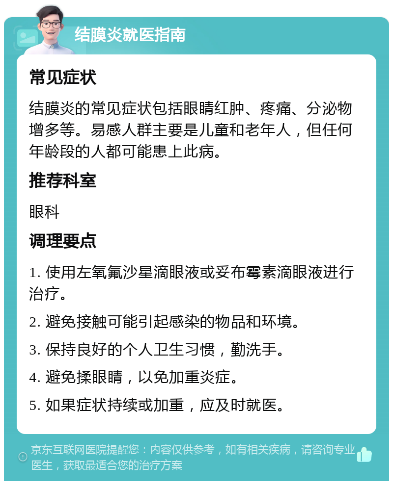 结膜炎就医指南 常见症状 结膜炎的常见症状包括眼睛红肿、疼痛、分泌物增多等。易感人群主要是儿童和老年人，但任何年龄段的人都可能患上此病。 推荐科室 眼科 调理要点 1. 使用左氧氟沙星滴眼液或妥布霉素滴眼液进行治疗。 2. 避免接触可能引起感染的物品和环境。 3. 保持良好的个人卫生习惯，勤洗手。 4. 避免揉眼睛，以免加重炎症。 5. 如果症状持续或加重，应及时就医。