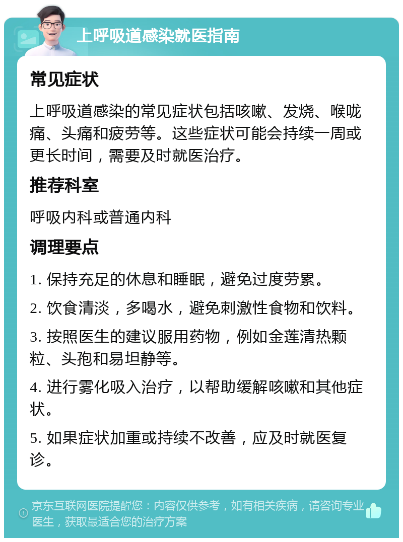 上呼吸道感染就医指南 常见症状 上呼吸道感染的常见症状包括咳嗽、发烧、喉咙痛、头痛和疲劳等。这些症状可能会持续一周或更长时间，需要及时就医治疗。 推荐科室 呼吸内科或普通内科 调理要点 1. 保持充足的休息和睡眠，避免过度劳累。 2. 饮食清淡，多喝水，避免刺激性食物和饮料。 3. 按照医生的建议服用药物，例如金莲清热颗粒、头孢和易坦静等。 4. 进行雾化吸入治疗，以帮助缓解咳嗽和其他症状。 5. 如果症状加重或持续不改善，应及时就医复诊。