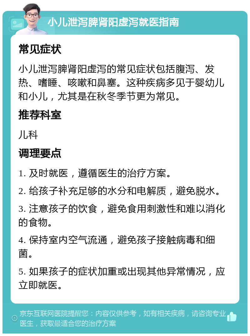 小儿泄泻脾肾阳虚泻就医指南 常见症状 小儿泄泻脾肾阳虚泻的常见症状包括腹泻、发热、嗜睡、咳嗽和鼻塞。这种疾病多见于婴幼儿和小儿，尤其是在秋冬季节更为常见。 推荐科室 儿科 调理要点 1. 及时就医，遵循医生的治疗方案。 2. 给孩子补充足够的水分和电解质，避免脱水。 3. 注意孩子的饮食，避免食用刺激性和难以消化的食物。 4. 保持室内空气流通，避免孩子接触病毒和细菌。 5. 如果孩子的症状加重或出现其他异常情况，应立即就医。