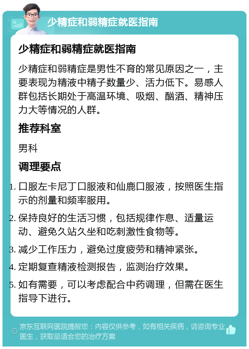 少精症和弱精症就医指南 少精症和弱精症就医指南 少精症和弱精症是男性不育的常见原因之一，主要表现为精液中精子数量少、活力低下。易感人群包括长期处于高温环境、吸烟、酗酒、精神压力大等情况的人群。 推荐科室 男科 调理要点 口服左卡尼丁口服液和仙鹿口服液，按照医生指示的剂量和频率服用。 保持良好的生活习惯，包括规律作息、适量运动、避免久站久坐和吃刺激性食物等。 减少工作压力，避免过度疲劳和精神紧张。 定期复查精液检测报告，监测治疗效果。 如有需要，可以考虑配合中药调理，但需在医生指导下进行。