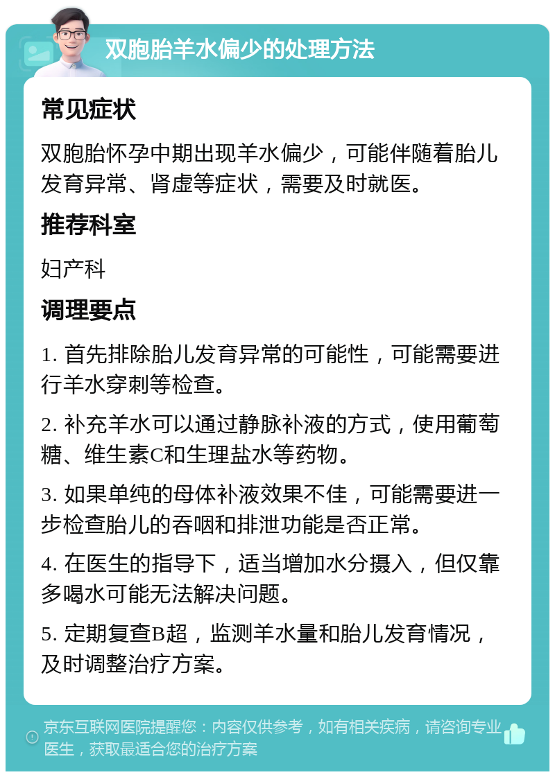 双胞胎羊水偏少的处理方法 常见症状 双胞胎怀孕中期出现羊水偏少，可能伴随着胎儿发育异常、肾虚等症状，需要及时就医。 推荐科室 妇产科 调理要点 1. 首先排除胎儿发育异常的可能性，可能需要进行羊水穿刺等检查。 2. 补充羊水可以通过静脉补液的方式，使用葡萄糖、维生素C和生理盐水等药物。 3. 如果单纯的母体补液效果不佳，可能需要进一步检查胎儿的吞咽和排泄功能是否正常。 4. 在医生的指导下，适当增加水分摄入，但仅靠多喝水可能无法解决问题。 5. 定期复查B超，监测羊水量和胎儿发育情况，及时调整治疗方案。